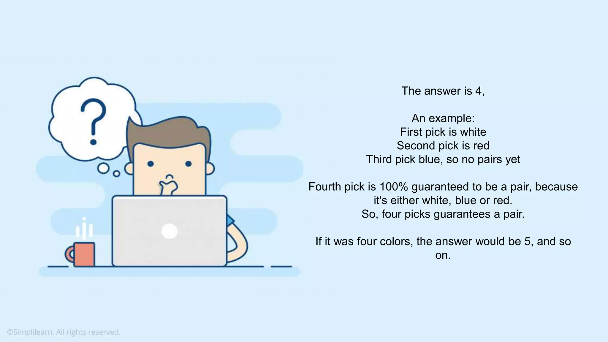 What do you understand from Measures and Dimensions? Each field from the data source is automatically assigned a datatype (such as string, integer) and a role (dimension or measure) Aggregation applied on measures is ‘Sum’ by default but you can always change the default aggregation in the settings The answer is 4, An example: First pick is white Second pick is red Third pick blue, so no pairs yet Fourth pick is 100% guaranteed to be a pair, because it's either white, blue or red. So, four picks guarantees a pair. If it was four colors, the answer would be 5, and so on. 