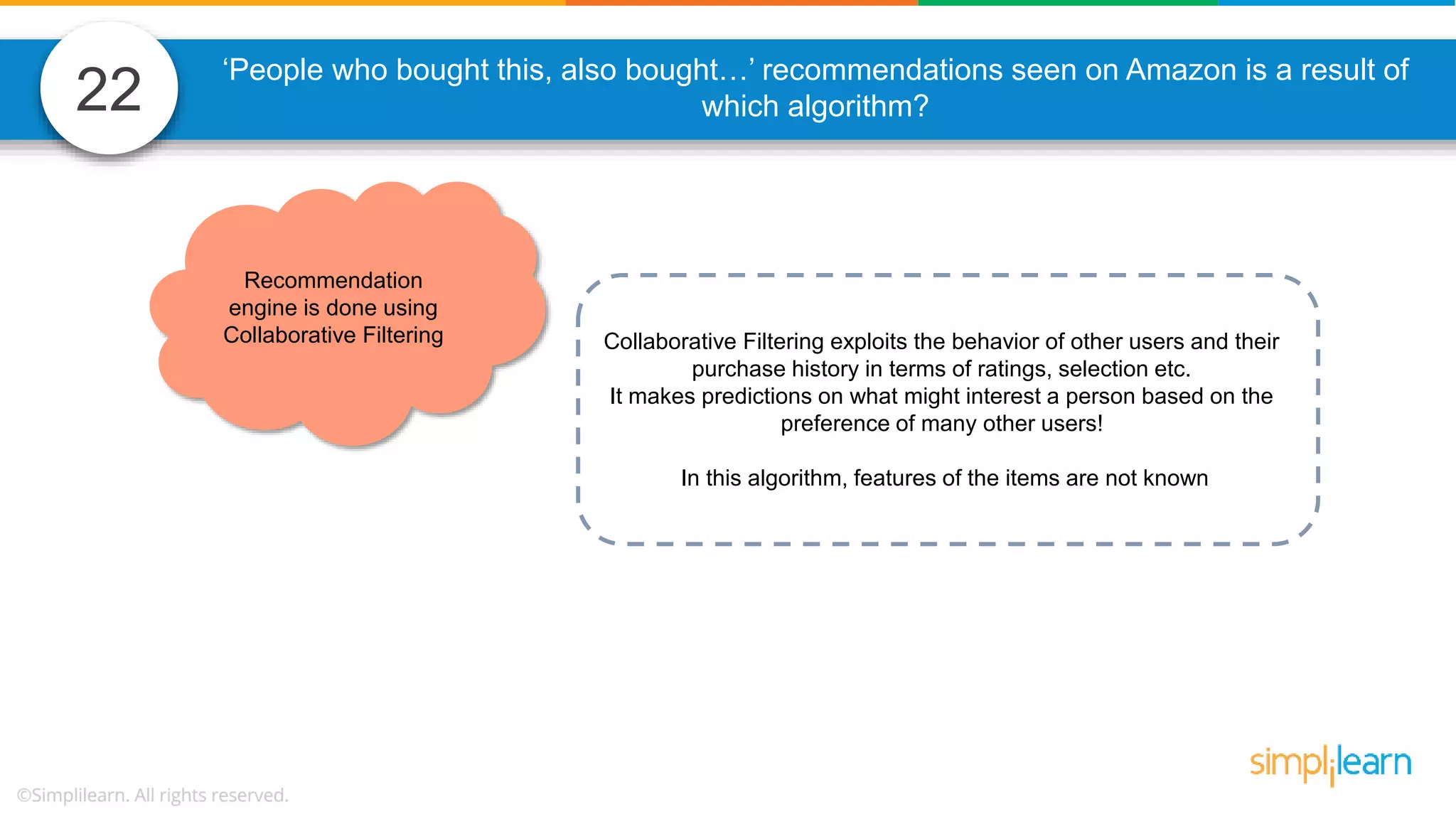 22 Collaborative Filtering exploits the behavior of other users and their purchase history in terms of ratings, selection etc. It makes predictions on what might interest a person based on the preference of many other users! In this algorithm, features of the items are not known Recommendation engine is done using Collaborative Filtering ‘People who bought this, also bought…’ recommendations seen on Amazon is a result of which algorithm? 