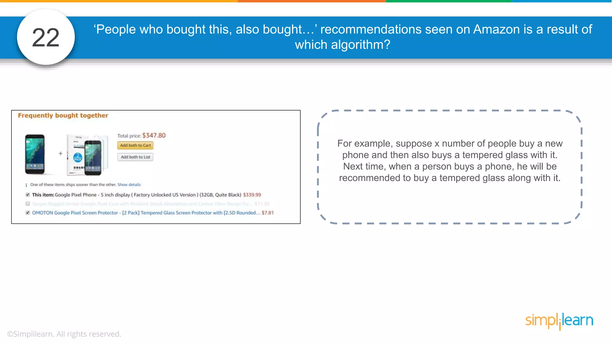 22 ‘People who bought this, also bought…’ recommendations seen on Amazon is a result of which algorithm? For example, suppose x number of people buy a new phone and then also buys a tempered glass with it. Next time, when a person buys a phone, he will be recommended to buy a tempered glass along with it. 
