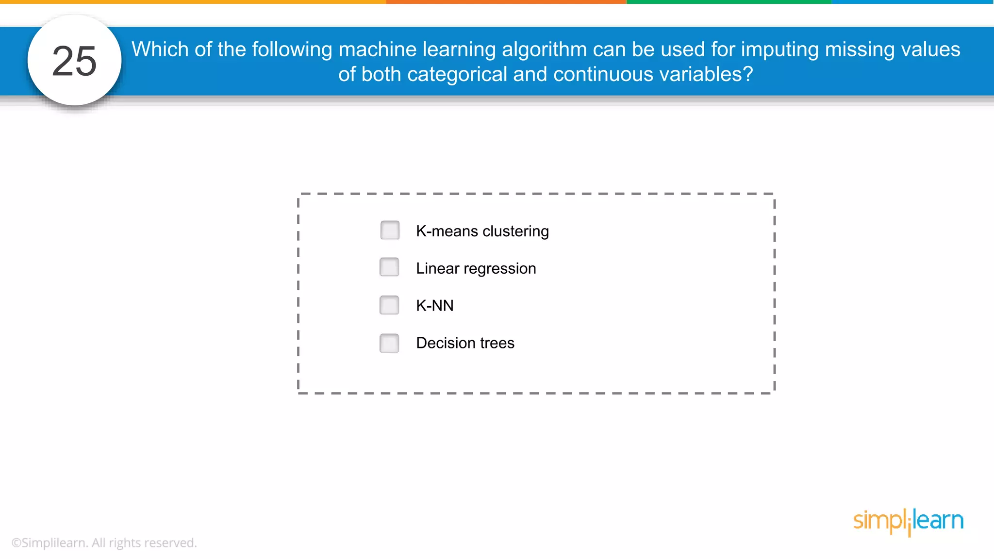 25 Which of the following machine learning algorithm can be used for imputing missing values of both categorical and continuous variables? K-means clustering Linear regression K-NN Decision trees 