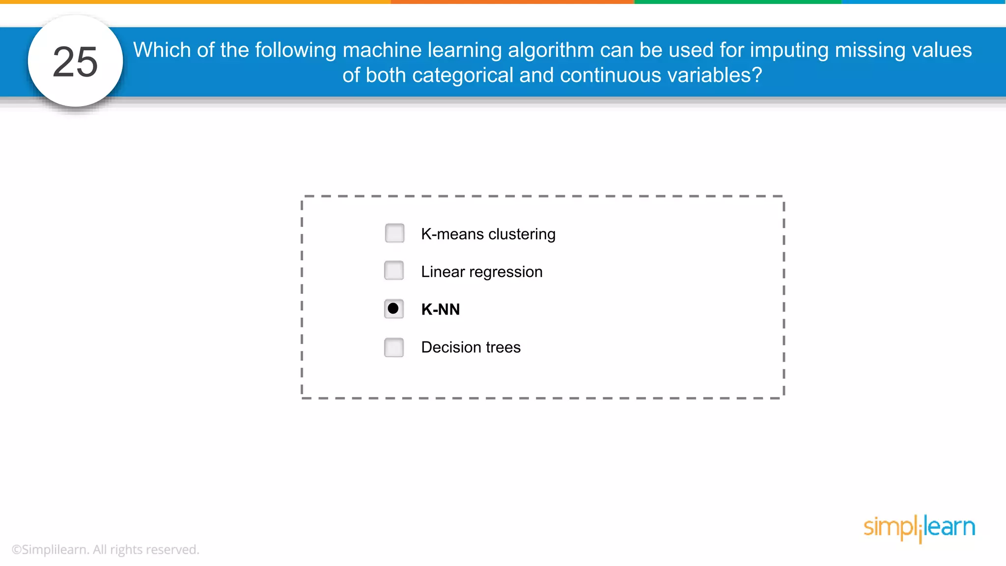 25 Which of the following machine learning algorithm can be used for imputing missing values of both categorical and continuous variables? K-means clustering Linear regression K-NN Decision trees 