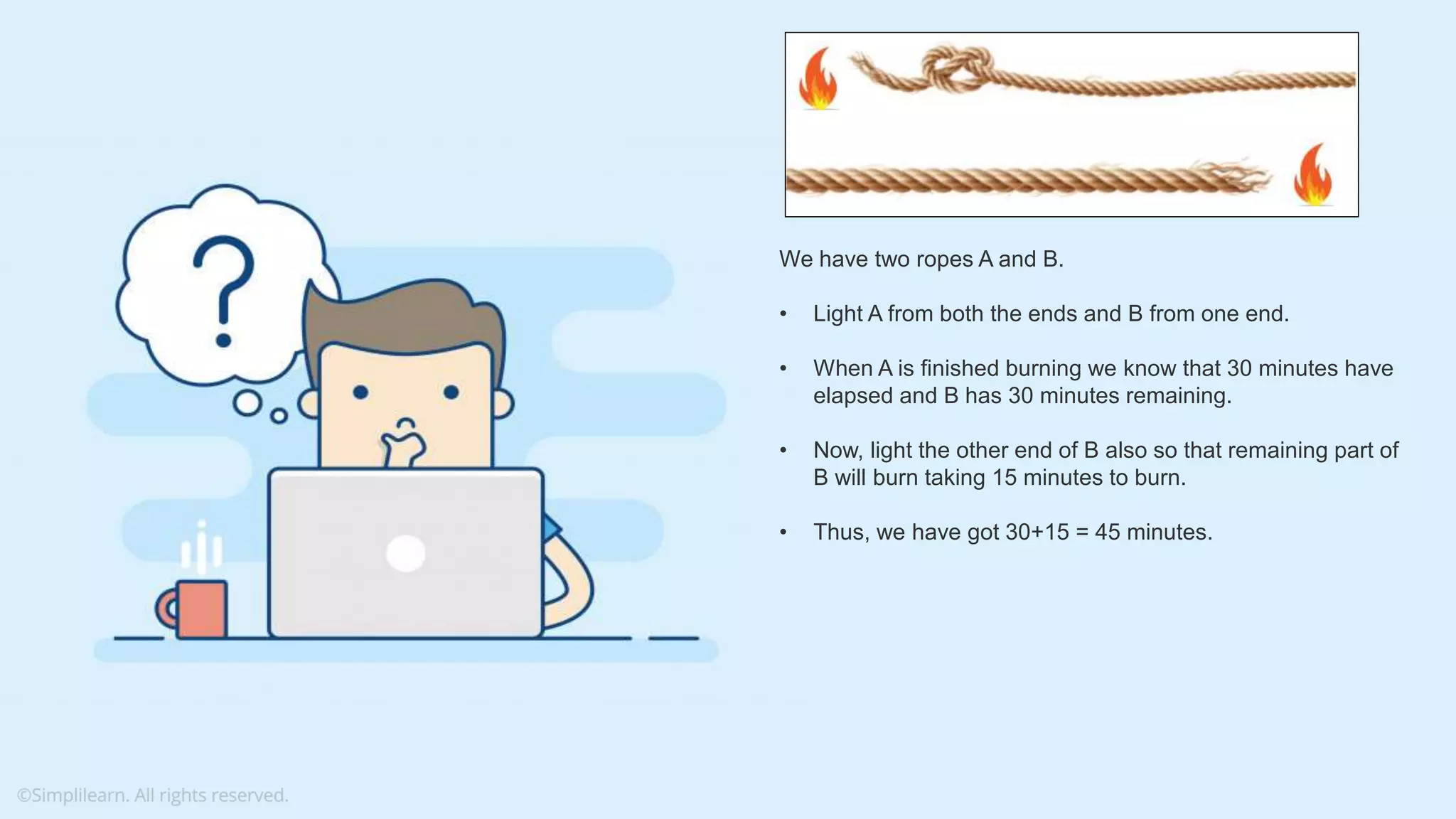 What do you understand from Measures and Dimensions? Each field from the data source is automatically assigned a datatype (such as string, integer) and a role (dimension or measure) Aggregation applied on measures is ‘Sum’ by default but you can always change the default aggregation in the settings We have two ropes A and B. • Light A from both the ends and B from one end. • When A is finished burning we know that 30 minutes have elapsed and B has 30 minutes remaining. • Now, light the other end of B also so that remaining part of B will burn taking 15 minutes to burn. • Thus, we have got 30+15 = 45 minutes. 