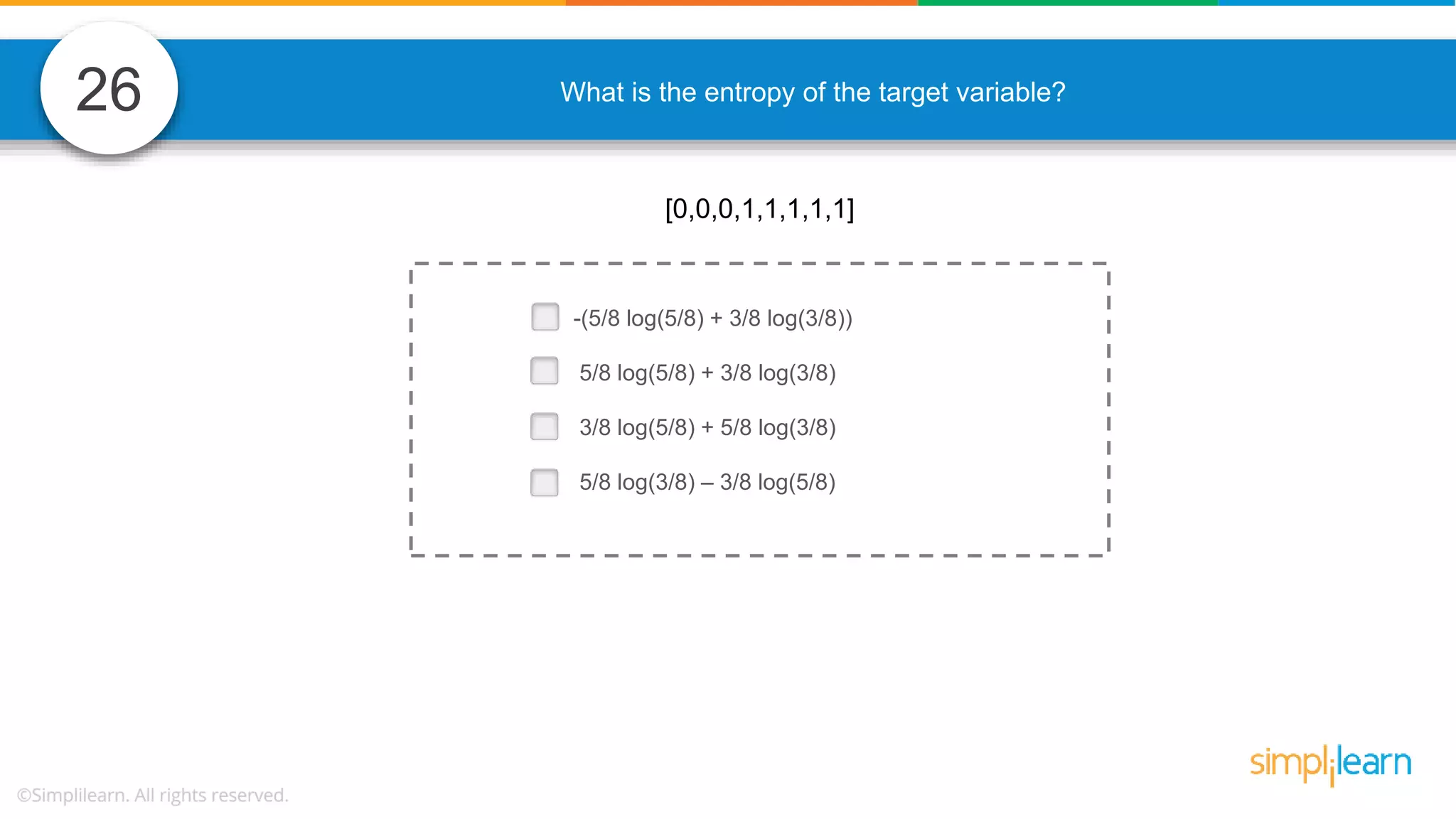 26 What is the entropy of the target variable? -(5/8 log(5/8) + 3/8 log(3/8)) 5/8 log(5/8) + 3/8 log(3/8) 3/8 log(5/8) + 5/8 log(3/8) 5/8 log(3/8) – 3/8 log(5/8) [0,0,0,1,1,1,1,1] 