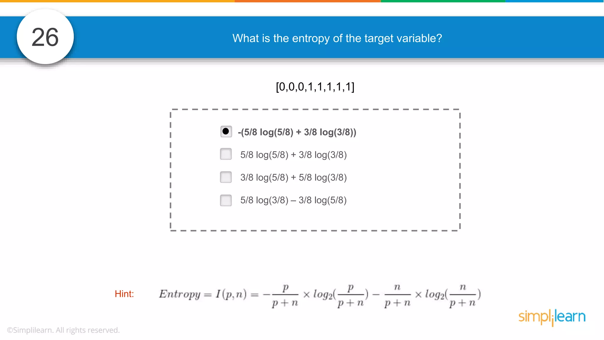 26 What is the entropy of the target variable? -(5/8 log(5/8) + 3/8 log(3/8)) 5/8 log(5/8) + 3/8 log(3/8) 3/8 log(5/8) + 5/8 log(3/8) 5/8 log(3/8) – 3/8 log(5/8) [0,0,0,1,1,1,1,1] Hint: 