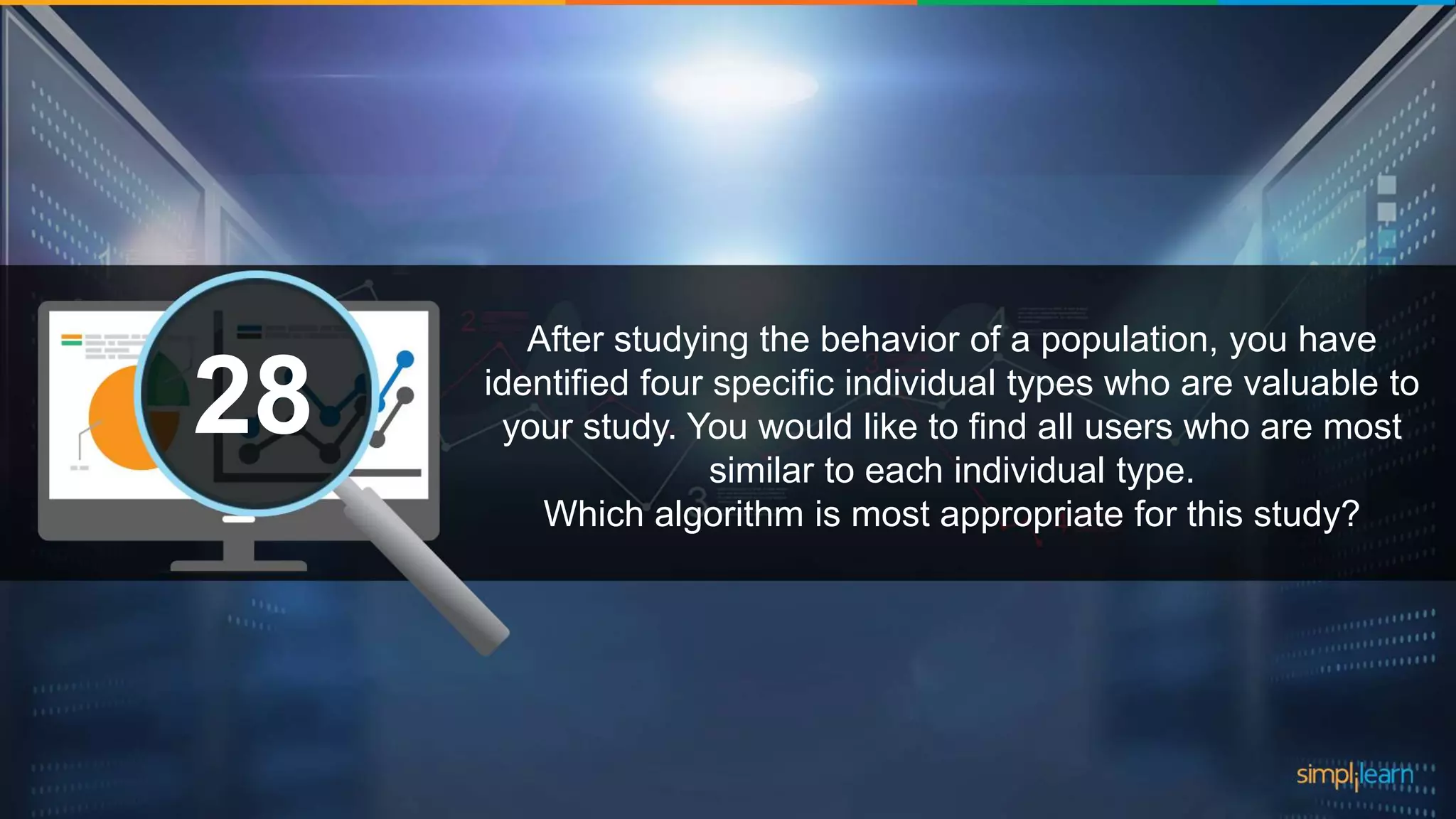 What are the datatypes supported in Tableau?1 After studying the behavior of a population, you have identified four specific individual types who are valuable to your study. You would like to find all users who are most similar to each individual type. Which algorithm is most appropriate for this study? 28 
