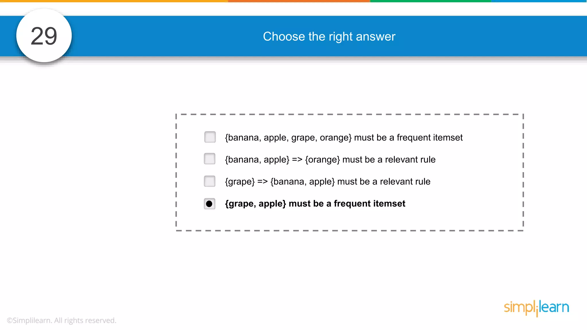 29 Choose the right answer {banana, apple, grape, orange} must be a frequent itemset {banana, apple} => {orange} must be a relevant rule {grape} => {banana, apple} must be a relevant rule {grape, apple} must be a frequent itemset 