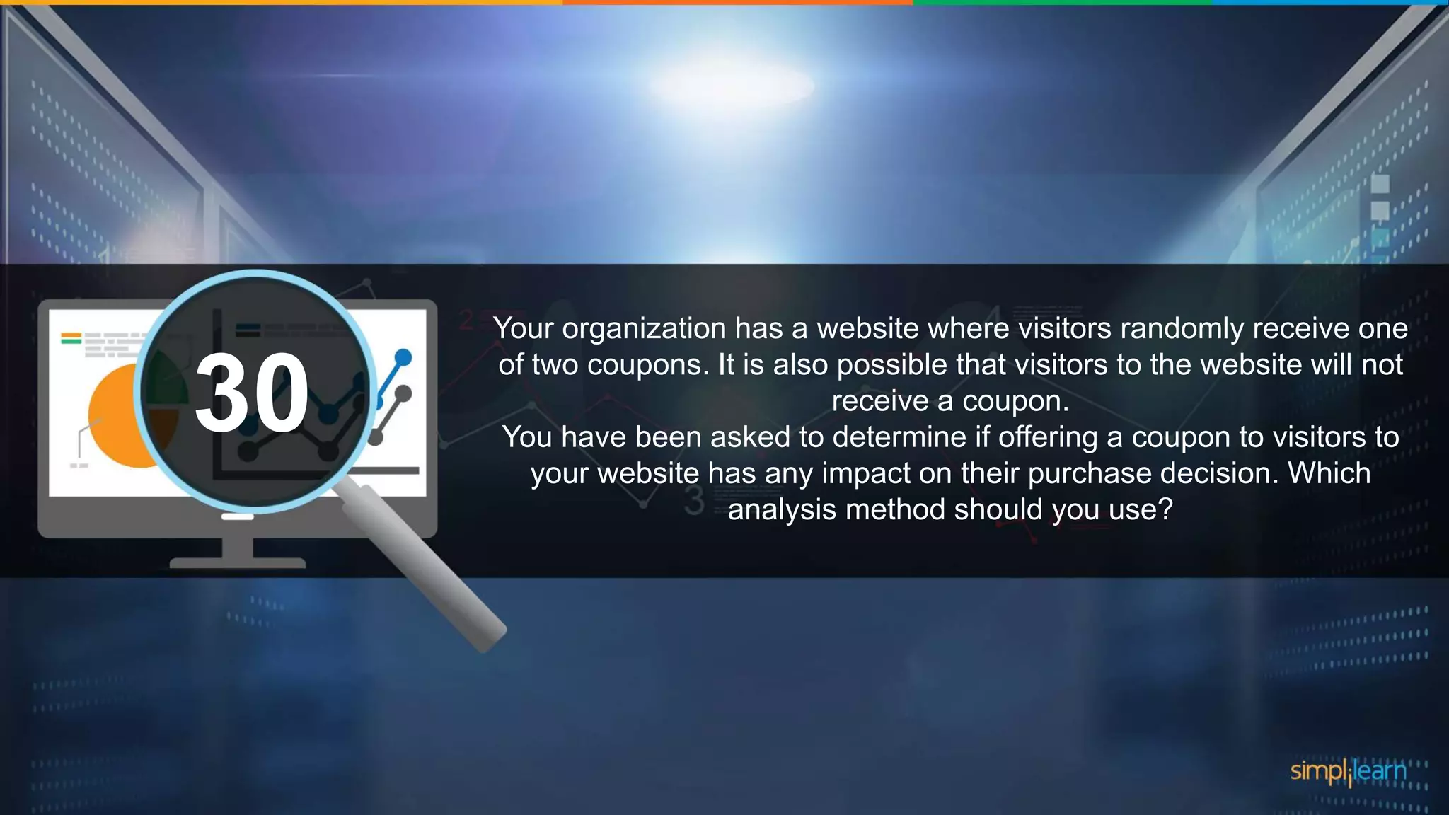 What are the datatypes supported in Tableau?1 Your organization has a website where visitors randomly receive one of two coupons. It is also possible that visitors to the website will not receive a coupon. You have been asked to determine if offering a coupon to visitors to your website has any impact on their purchase decision. Which analysis method should you use? 30 