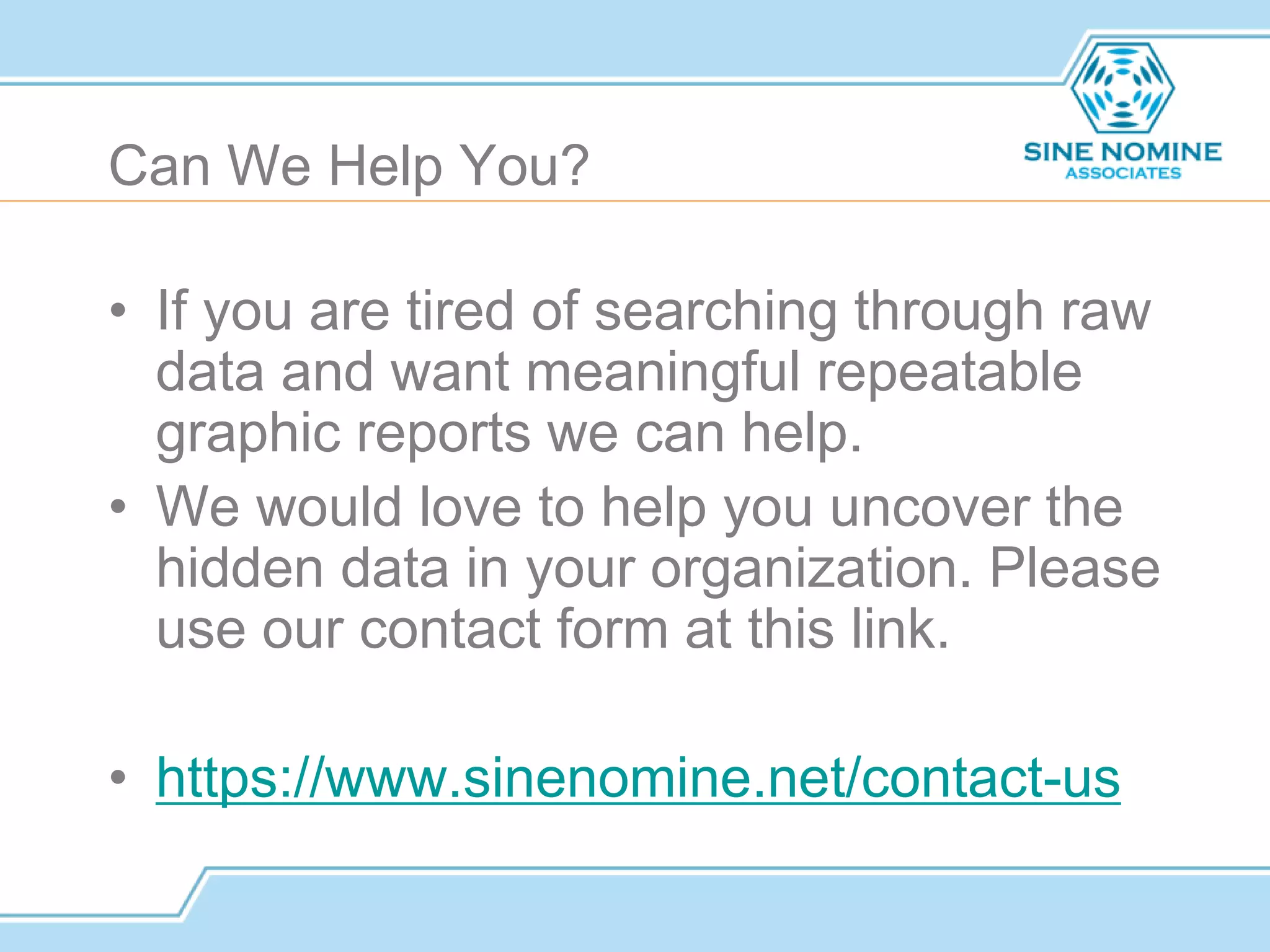 Can We Help You?
• If you are tired of searching through raw
data and want meaningful repeatable
graphic reports we can help.
• We would love to help you uncover the
hidden data in your organization. Please
use our contact form at this link.
• https://www.sinenomine.net/contact-us
 