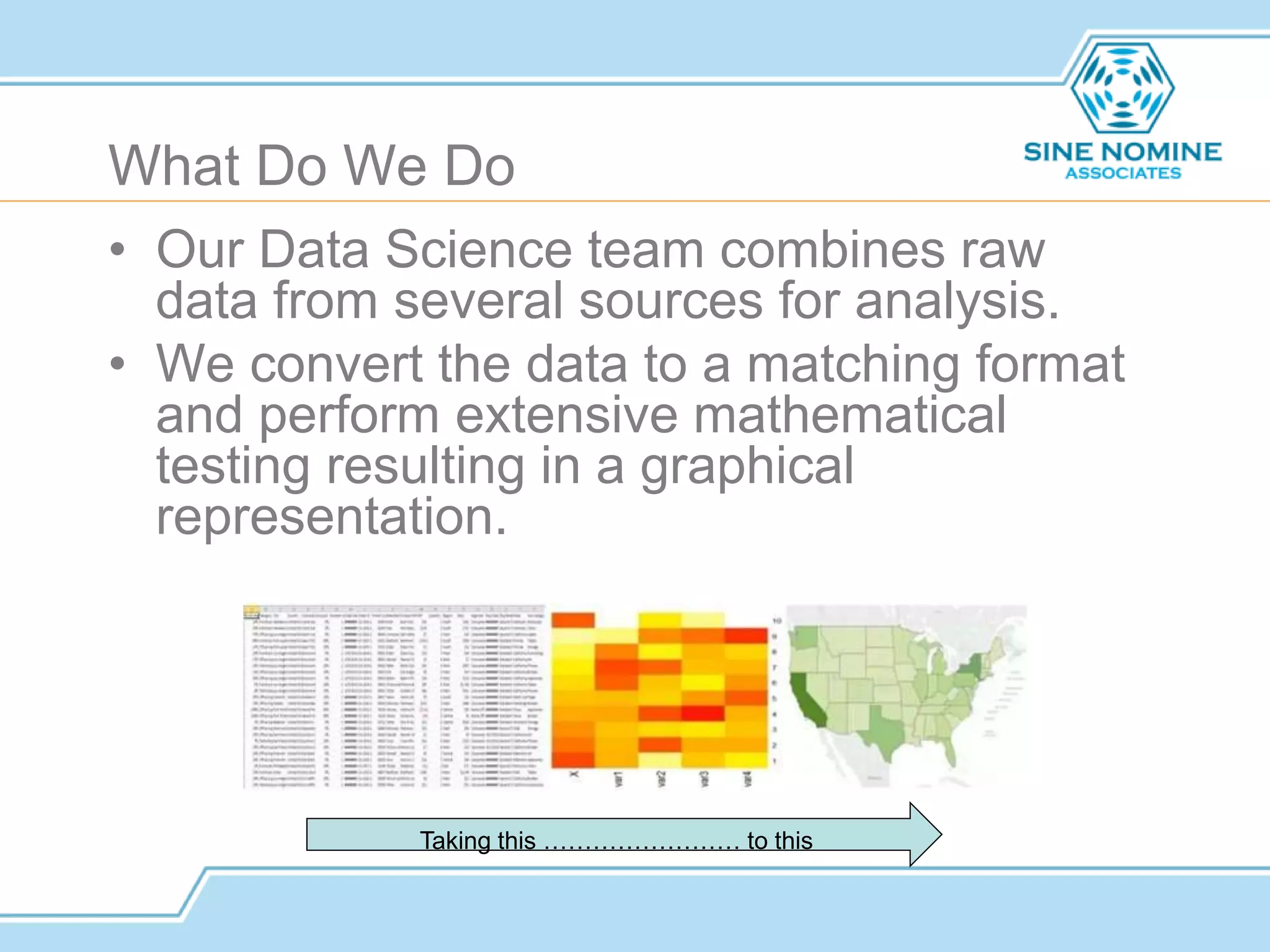 What Do We Do
• Our Data Science team combines raw
data from several sources for analysis.
• We convert the data to a matching format
and perform extensive mathematical
testing resulting in a graphical
representation.
Taking this …………………… to this
 