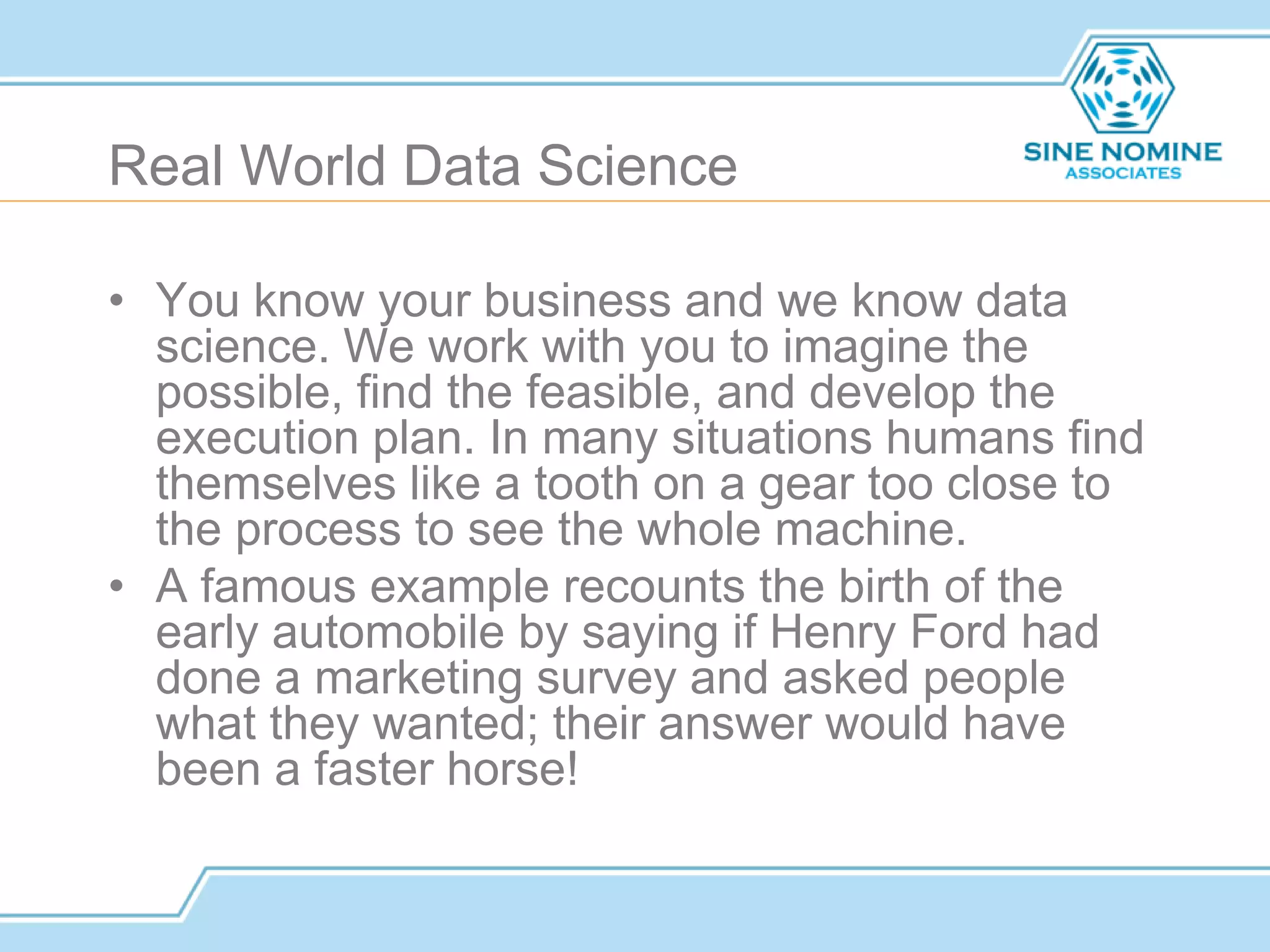 Real World Data Science
• You know your business and we know data
science. We work with you to imagine the
possible, find the feasible, and develop the
execution plan. In many situations humans find
themselves like a tooth on a gear too close to
the process to see the whole machine.
• A famous example recounts the birth of the
early automobile by saying if Henry Ford had
done a marketing survey and asked people
what they wanted; their answer would have
been a faster horse!
 