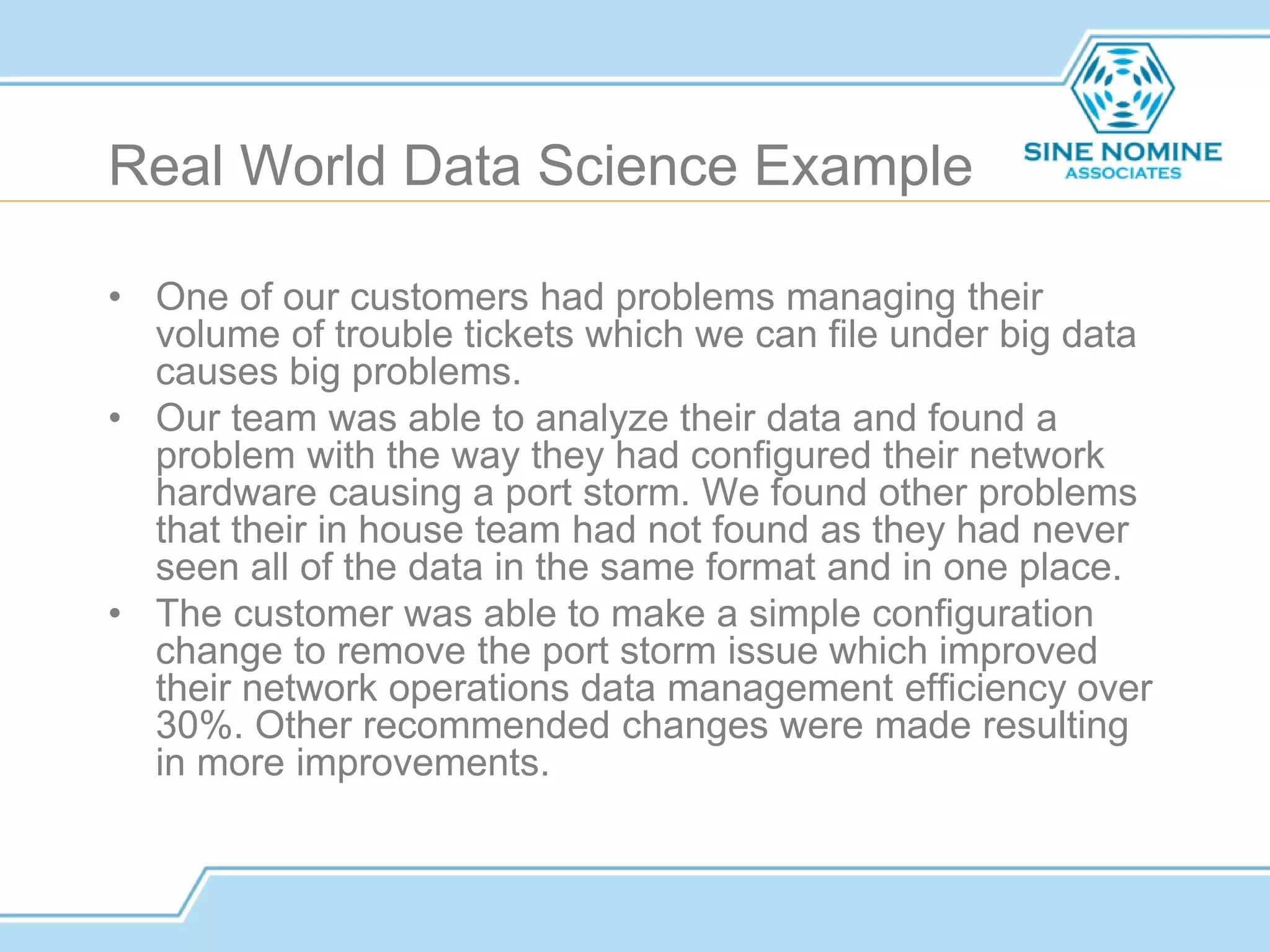 Real World Data Science Example
• One of our customers had problems managing their
volume of trouble tickets which we can file under big data
causes big problems.
• Our team was able to analyze their data and found a
problem with the way they had configured their network
hardware causing a port storm. We found other problems
that their in house team had not found as they had never
seen all of the data in the same format and in one place.
• The customer was able to make a simple configuration
change to remove the port storm issue which improved
their network operations data management efficiency over
30%. Other recommended changes were made resulting
in more improvements.
 