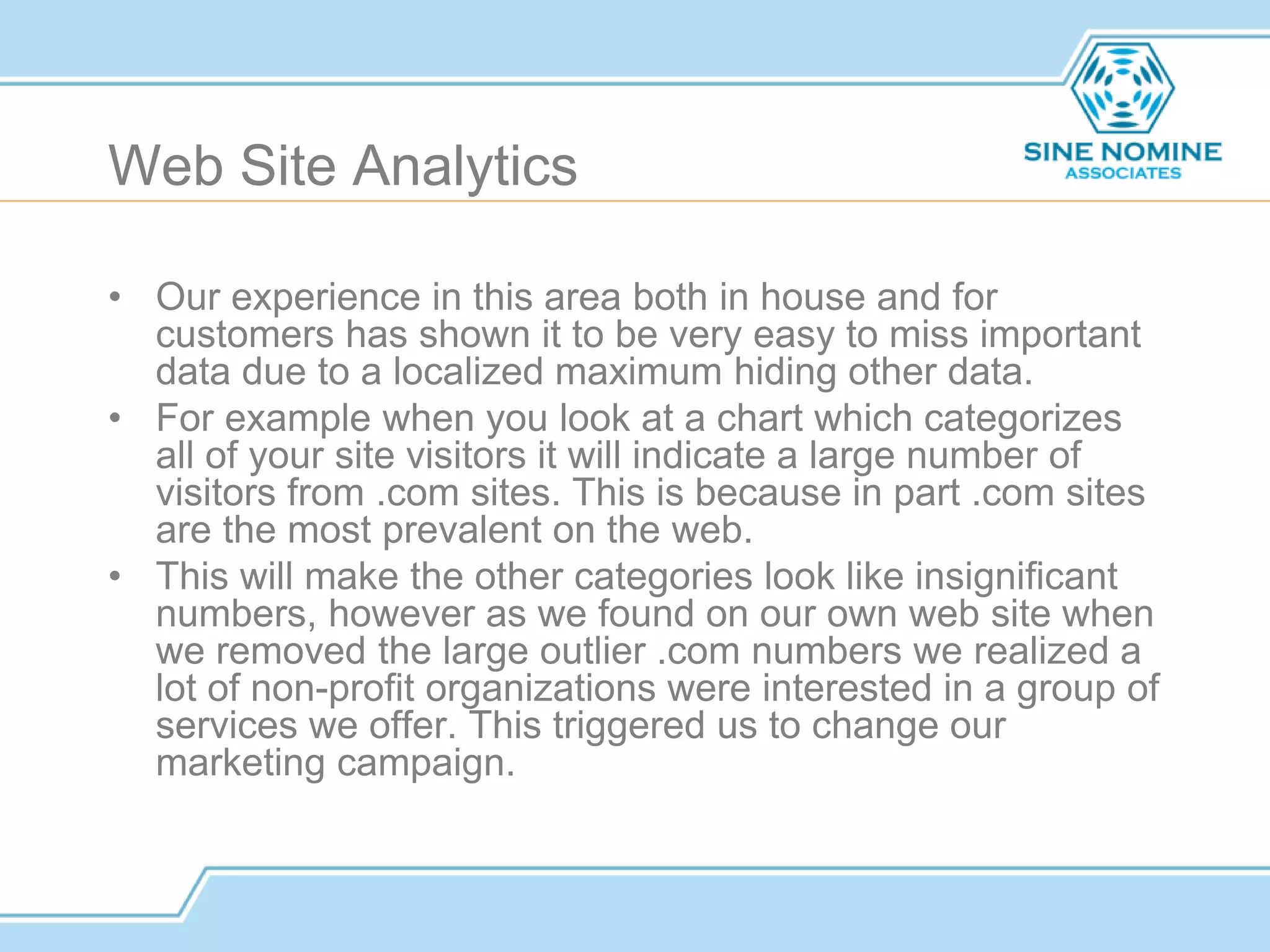 Web Site Analytics
• Our experience in this area both in house and for
customers has shown it to be very easy to miss important
data due to a localized maximum hiding other data.
• For example when you look at a chart which categorizes
all of your site visitors it will indicate a large number of
visitors from .com sites. This is because in part .com sites
are the most prevalent on the web.
• This will make the other categories look like insignificant
numbers, however as we found on our own web site when
we removed the large outlier .com numbers we realized a
lot of non-profit organizations were interested in a group of
services we offer. This triggered us to change our
marketing campaign.
 