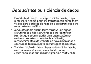 Data science ou a ciência de dados
• É o estudo de onde tem origem a informação, o que
representa e como pode ser transformada numa fonte
valiosa para a criação de negócio e de estratégias para
o contexto em análise
• A exploração de quantidades massivas de dados
estruturados e não estruturados para identificar
padrões que podem ajudar uma organização no
controle de custos, aumento de eficiência,
reconhecimento e descoberta de novos mercados e
oportunidades e aumento de vantagem competitiva
• Transformação de dados disponíveis em informação,
com recurso a técnicas de análise de dados,
experiência, mas também inteligência e criatividade
 