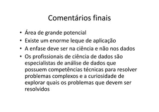 Comentários finais
• Área de grande potencial
• Existe um enorme leque de aplicação
• A enfase deve ser na ciência e não nos dados
• Os profissionais de ciência de dados são
especialistas de análise de dados que
possuem competências técnicas para resolver
problemas complexos e a curiosidade de
explorar quais os problemas que devem ser
resolvidos
 