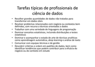 Tarefas típicas de profissionais de
ciência de dados
• Recolher grandes quantidades de dados não tratadas para
transformar em dados úteis
• Resolver problemas relacionados com negócio ou contextos bem
definidos, com recurso a técnicas orientadas a dados
• Trabalhar com uma variedade de linguagens de programação
• Dominar conceitos estatísticos, incluindo distribuições e testes
estatísticos
• Dominar e acompanhar o estado de arte de técnicas analíticas
como aprendizagem automática, deep learning e análise de texto
• Comunicar com equipas técnicas e de gestão
• Descobrir critérios e ordem em padrões de dados, bem como
identificar tendências que podem contribuir para a eficácia do
negócio ou do contexto em estudo
 