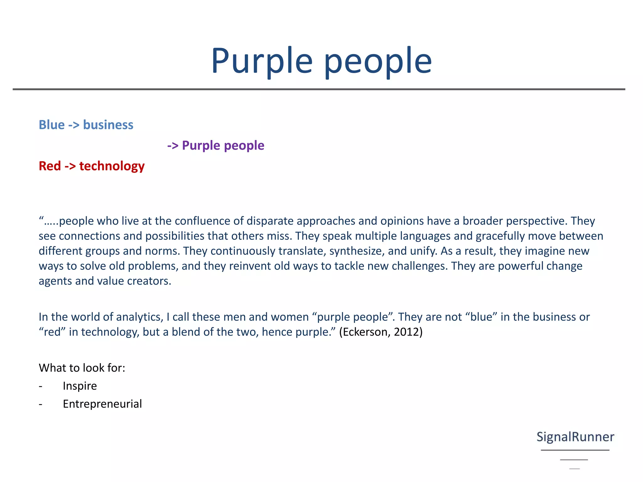 Purple people
Blue -> business
-> Purple people
Red -> technology
“…..people who live at the confluence of disparate approaches and opinions have a broader perspective. They
see connections and possibilities that others miss. They speak multiple languages and gracefully move between
different groups and norms. They continuously translate, synthesize, and unify. As a result, they imagine new
ways to solve old problems, and they reinvent old ways to tackle new challenges. They are powerful change
agents and value creators.
In the world of analytics, I call these men and women “purple people”. They are not “blue” in the business or
“red” in technology, but a blend of the two, hence purple.” (Eckerson, 2012)
What to look for:
- Inspire
- Entrepreneurial
 