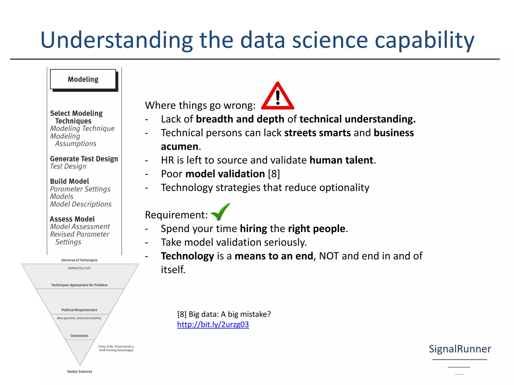 Understanding the data science capability
Where things go wrong:
- Lack of breadth and depth of technical understanding.
- Technical persons can lack streets smarts and business
acumen.
- HR is left to source and validate human talent.
- Poor model validation [8]
- Technology strategies that reduce optionality
Requirement:
- Spend your time hiring the right people.
- Take model validation seriously.
- Technology is a means to an end, NOT and end in and of
itself.
[8] Big data: A big mistake?
http://bit.ly/2urzg03
 