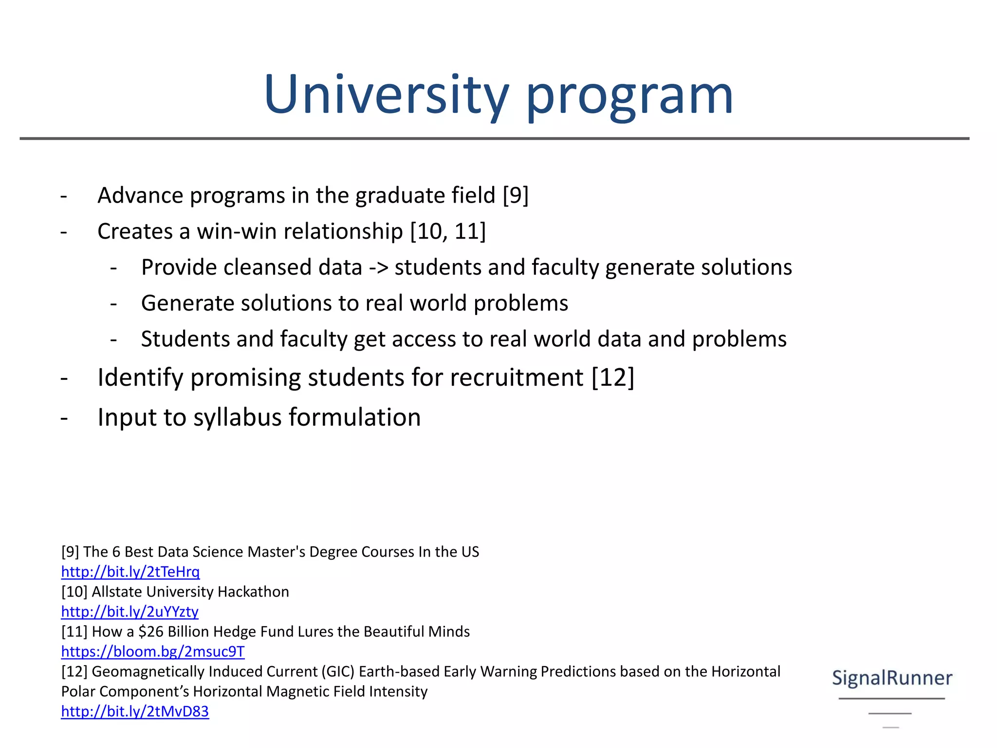University program
- Advance programs in the graduate field [9]
- Creates a win-win relationship [10, 11]
- Provide cleansed data -> students and faculty generate solutions
- Generate solutions to real world problems
- Students and faculty get access to real world data and problems
- Identify promising students for recruitment [12]
- Input to syllabus formulation
[9] The 6 Best Data Science Master's Degree Courses In the US
http://bit.ly/2tTeHrq
[10] Allstate University Hackathon
http://bit.ly/2uYYzty
[11] How a $26 Billion Hedge Fund Lures the Beautiful Minds
https://bloom.bg/2msuc9T
[12] Geomagnetically Induced Current (GIC) Earth-based Early Warning Predictions based on the Horizontal
Polar Component’s Horizontal Magnetic Field Intensity
http://bit.ly/2tMvD83
 