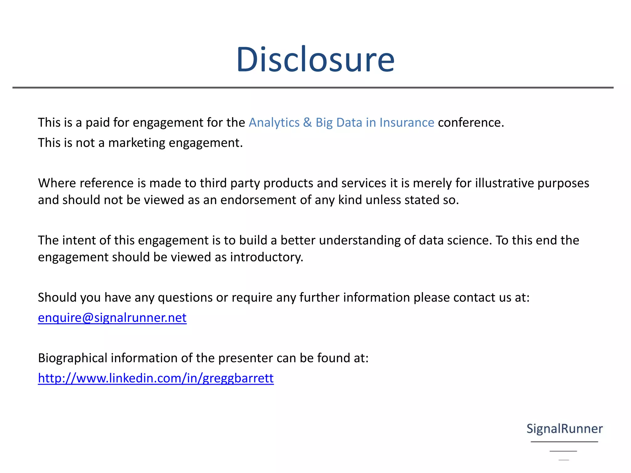Disclosure
This is a paid for engagement for the Analytics & Big Data in Insurance conference.
This is not a marketing engagement.
Where reference is made to third party products and services it is merely for illustrative purposes
and should not be viewed as an endorsement of any kind unless stated so.
The intent of this engagement is to build a better understanding of data science. To this end the
engagement should be viewed as introductory.
Should you have any questions or require any further information please contact us at:
enquire@signalrunner.net
Biographical information of the presenter can be found at:
http://www.linkedin.com/in/greggbarrett
 