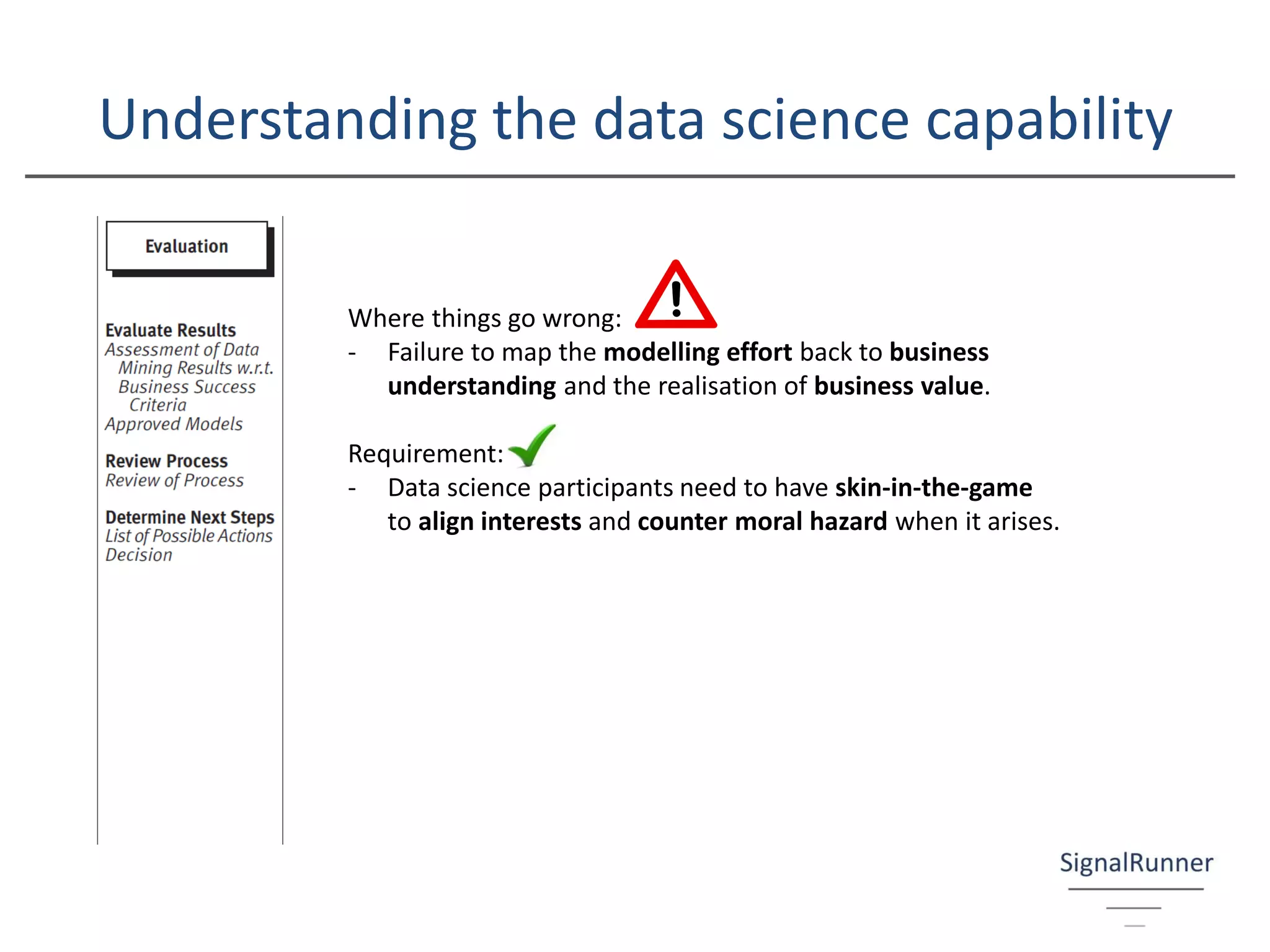 Understanding the data science capability
Where things go wrong:
- Failure to map the modelling effort back to business
understanding and the realisation of business value.
Requirement:
- Data science participants need to have skin-in-the-game
to align interests and counter moral hazard when it arises.
 
