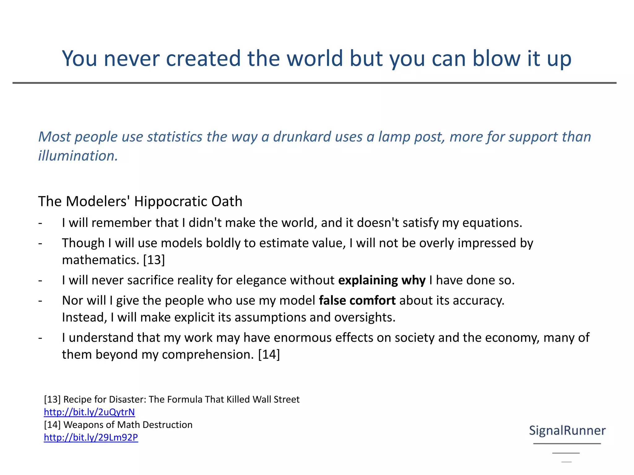 You never created the world but you can blow it up
Most people use statistics the way a drunkard uses a lamp post, more for support than
illumination.
The Modelers' Hippocratic Oath
- I will remember that I didn't make the world, and it doesn't satisfy my equations.
- Though I will use models boldly to estimate value, I will not be overly impressed by
mathematics. [13]
- I will never sacrifice reality for elegance without explaining why I have done so.
- Nor will I give the people who use my model false comfort about its accuracy.
Instead, I will make explicit its assumptions and oversights.
- I understand that my work may have enormous effects on society and the economy, many of
them beyond my comprehension. [14]
[13] Recipe for Disaster: The Formula That Killed Wall Street
http://bit.ly/2uQytrN
[14] Weapons of Math Destruction
http://bit.ly/29Lm92P
 
