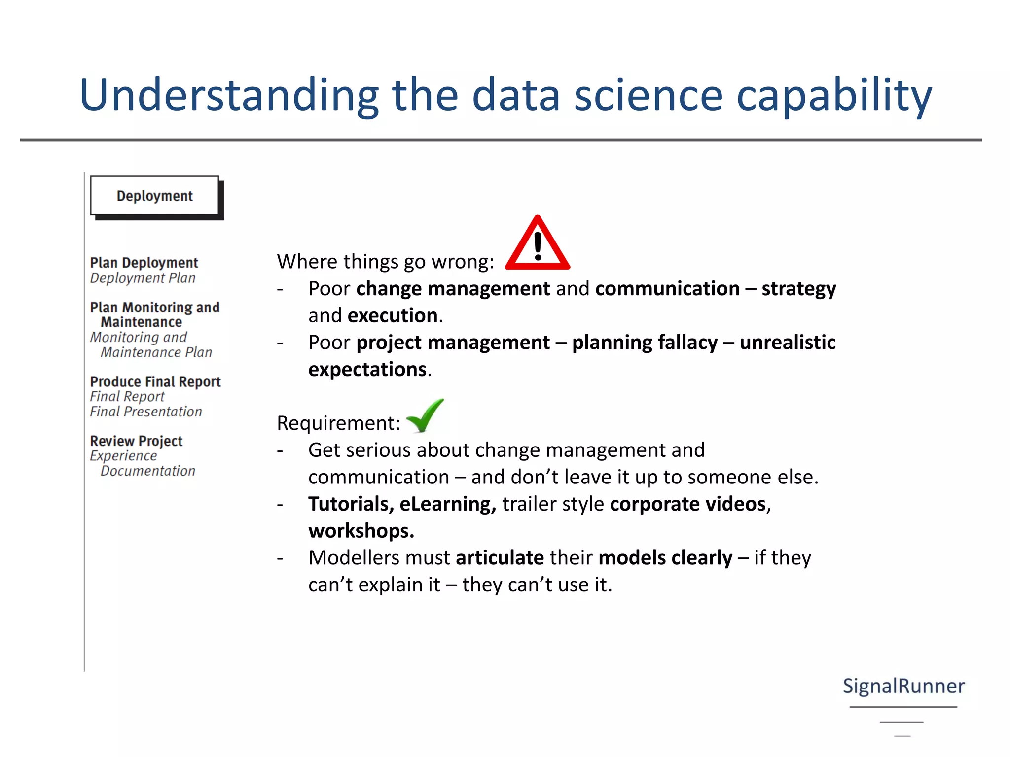 Understanding the data science capability
Where things go wrong:
- Poor change management and communication – strategy
and execution.
- Poor project management – planning fallacy – unrealistic
expectations.
Requirement:
- Get serious about change management and
communication – and don’t leave it up to someone else.
- Tutorials, eLearning, trailer style corporate videos,
workshops.
- Modellers must articulate their models clearly – if they
can’t explain it – they can’t use it.
 