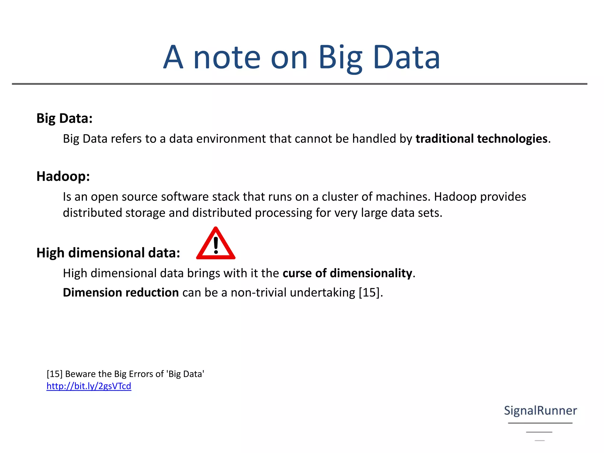 A note on Big Data
Big Data:
Big Data refers to a data environment that cannot be handled by traditional technologies.
Hadoop:
Is an open source software stack that runs on a cluster of machines. Hadoop provides
distributed storage and distributed processing for very large data sets.
High dimensional data:
High dimensional data brings with it the curse of dimensionality.
Dimension reduction can be a non-trivial undertaking [15].
[15] Beware the Big Errors of 'Big Data'
http://bit.ly/2gsVTcd
 