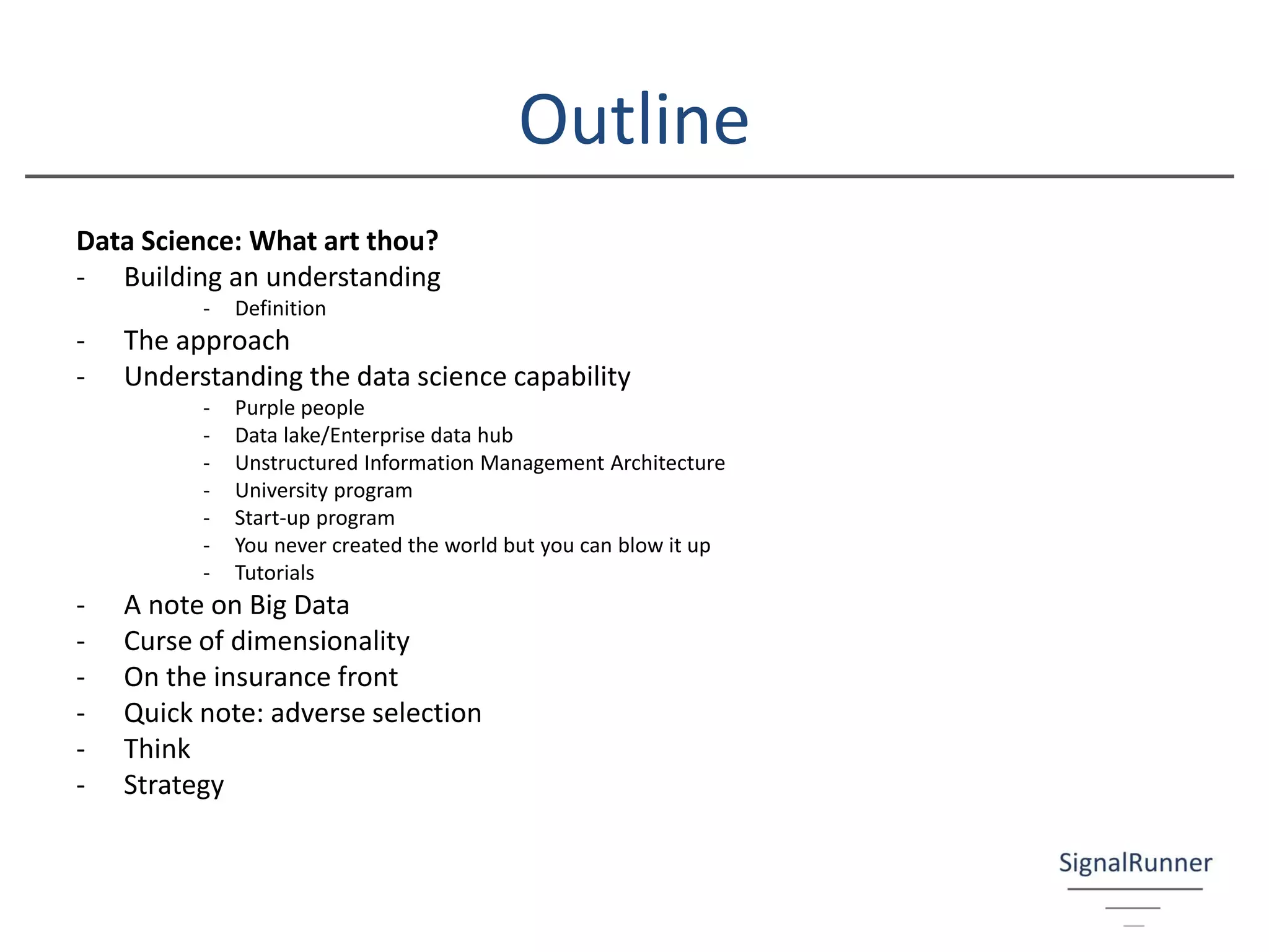 Outline
Data Science: What art thou?
- Building an understanding
- Definition
- The approach
- Understanding the data science capability
- Purple people
- Data lake/Enterprise data hub
- Unstructured Information Management Architecture
- University program
- Start-up program
- You never created the world but you can blow it up
- Tutorials
- A note on Big Data
- Curse of dimensionality
- On the insurance front
- Quick note: adverse selection
- Think
- Strategy
 