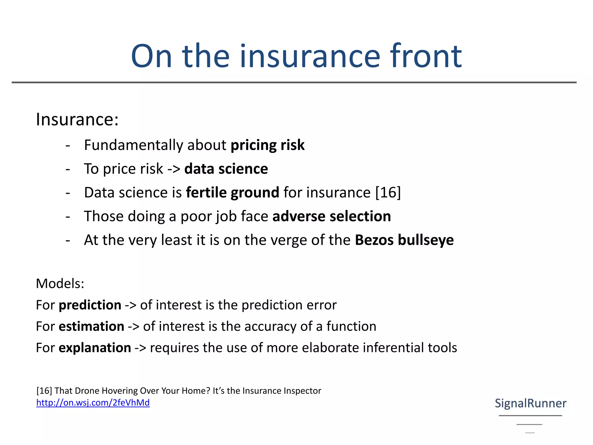 On the insurance front
Insurance:
- Fundamentally about pricing risk
- To price risk -> data science
- Data science is fertile ground for insurance [16]
- Those doing a poor job face adverse selection
- At the very least it is on the verge of the Bezos bullseye
Models:
For prediction -> of interest is the prediction error
For estimation -> of interest is the accuracy of a function
For explanation -> requires the use of more elaborate inferential tools
[16] That Drone Hovering Over Your Home? It’s the Insurance Inspector
http://on.wsj.com/2feVhMd
 