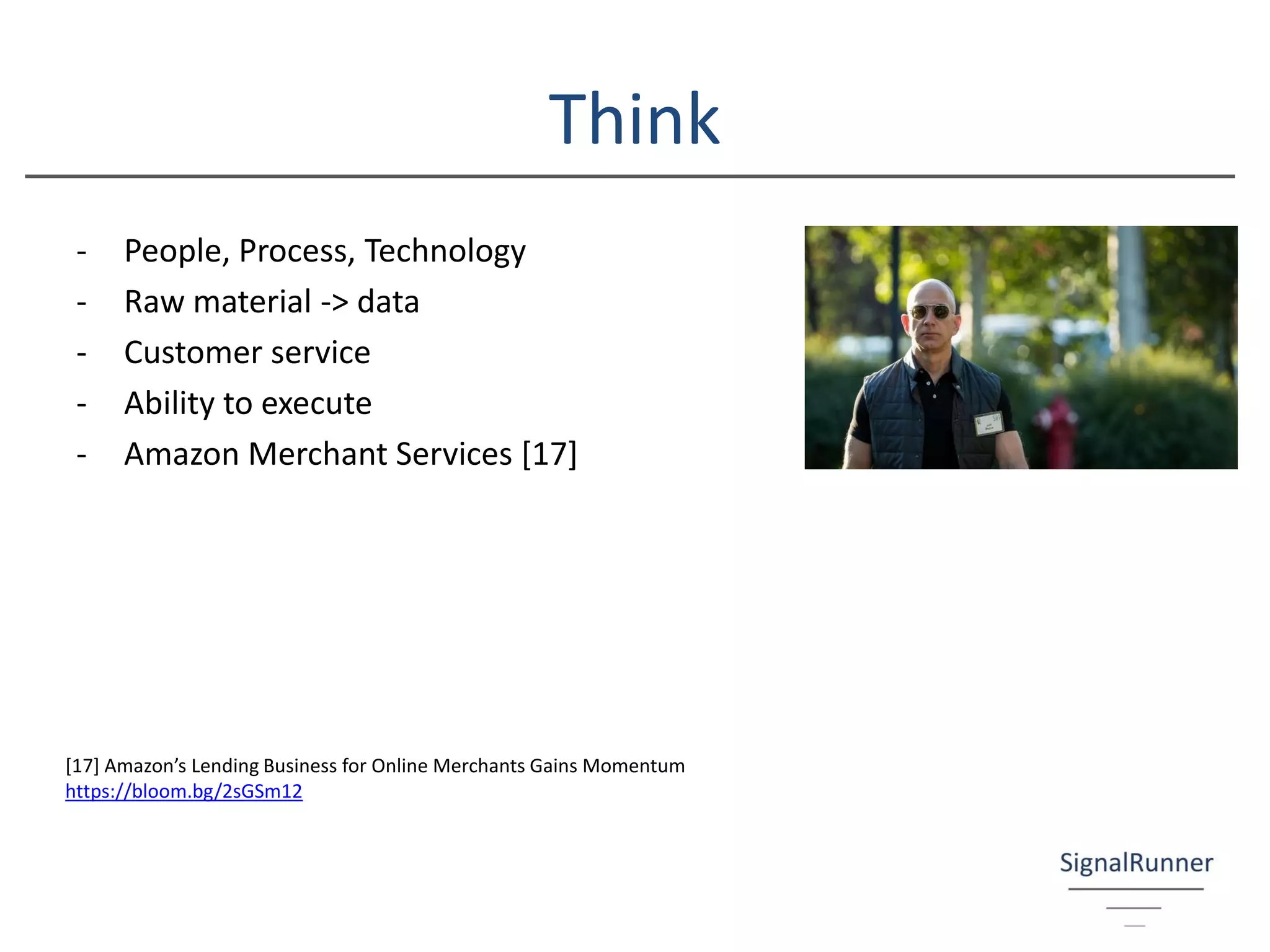Think
- People, Process, Technology
- Raw material -> data
- Customer service
- Ability to execute
- Amazon Merchant Services [17]
[17] Amazon’s Lending Business for Online Merchants Gains Momentum
https://bloom.bg/2sGSm12
 