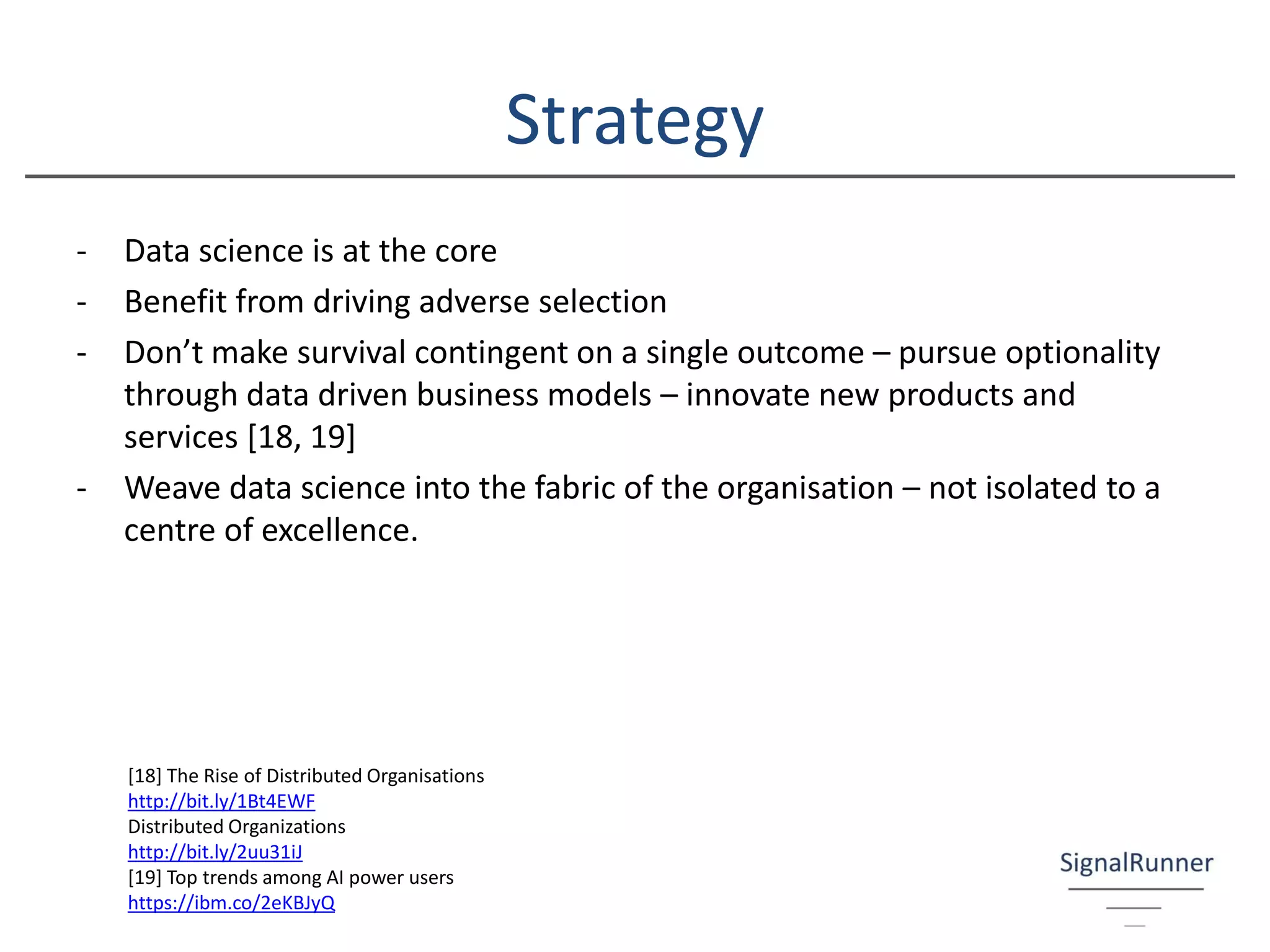Strategy
- Data science is at the core
- Benefit from driving adverse selection
- Don’t make survival contingent on a single outcome – pursue optionality
through data driven business models – innovate new products and
services [18, 19]
- Weave data science into the fabric of the organisation – not isolated to a
centre of excellence.
[18] The Rise of Distributed Organisations
http://bit.ly/1Bt4EWF
Distributed Organizations
http://bit.ly/2uu31iJ
[19] Top trends among AI power users
https://ibm.co/2eKBJyQ
 