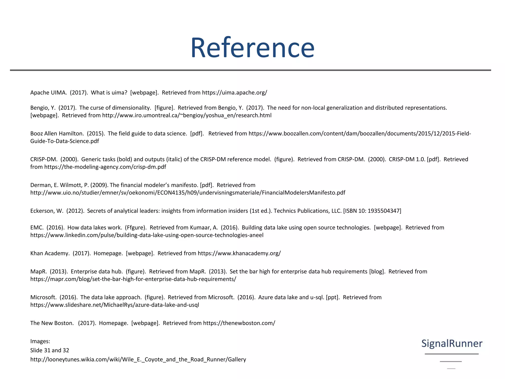 Reference
Apache UIMA. (2017). What is uima? [webpage]. Retrieved from https://uima.apache.org/
Bengio, Y. (2017). The curse of dimensionality. [figure]. Retrieved from Bengio, Y. (2017). The need for non-local generalization and distributed representations.
[webpage]. Retrieved from http://www.iro.umontreal.ca/~bengioy/yoshua_en/research.html
Booz Allen Hamilton. (2015). The field guide to data science. [pdf]. Retrieved from https://www.boozallen.com/content/dam/boozallen/documents/2015/12/2015-Field-
Guide-To-Data-Science.pdf
CRISP-DM. (2000). Generic tasks (bold) and outputs (italic) of the CRISP-DM reference model. (figure). Retrieved from CRISP-DM. (2000). CRISP-DM 1.0. [pdf]. Retrieved
from https://the-modeling-agency.com/crisp-dm.pdf
Derman, E. Wilmott, P. (2009). The financial modeler’s manifesto. [pdf]. Retrieved from
http://www.uio.no/studier/emner/sv/oekonomi/ECON4135/h09/undervisningsmateriale/FinancialModelersManifesto.pdf
Eckerson, W. (2012). Secrets of analytical leaders: insights from information insiders (1st ed.). Technics Publications, LLC. [ISBN 10: 1935504347]
EMC. (2016). How data lakes work. (Ffgure). Retrieved from Kumaar, A. (2016). Building data lake using open source technologies. [webpage]. Retrieved from
https://www.linkedin.com/pulse/building-data-lake-using-open-source-technologies-aneel
Khan Academy. (2017). Homepage. [webpage]. Retrieved from https://www.khanacademy.org/
MapR. (2013). Enterprise data hub. (figure). Retrieved from MapR. (2013). Set the bar high for enterprise data hub requirements [blog]. Retrieved from
https://mapr.com/blog/set-the-bar-high-for-enterprise-data-hub-requirements/
Microsoft. (2016). The data lake approach. (figure). Retrieved from Microsoft. (2016). Azure data lake and u-sql. [ppt]. Retrieved from
https://www.slideshare.net/MichaelRys/azure-data-lake-and-usql
The New Boston. (2017). Homepage. [webpage]. Retrieved from https://thenewboston.com/
Images:
Slide 31 and 32
http://looneytunes.wikia.com/wiki/Wile_E._Coyote_and_the_Road_Runner/Gallery
 