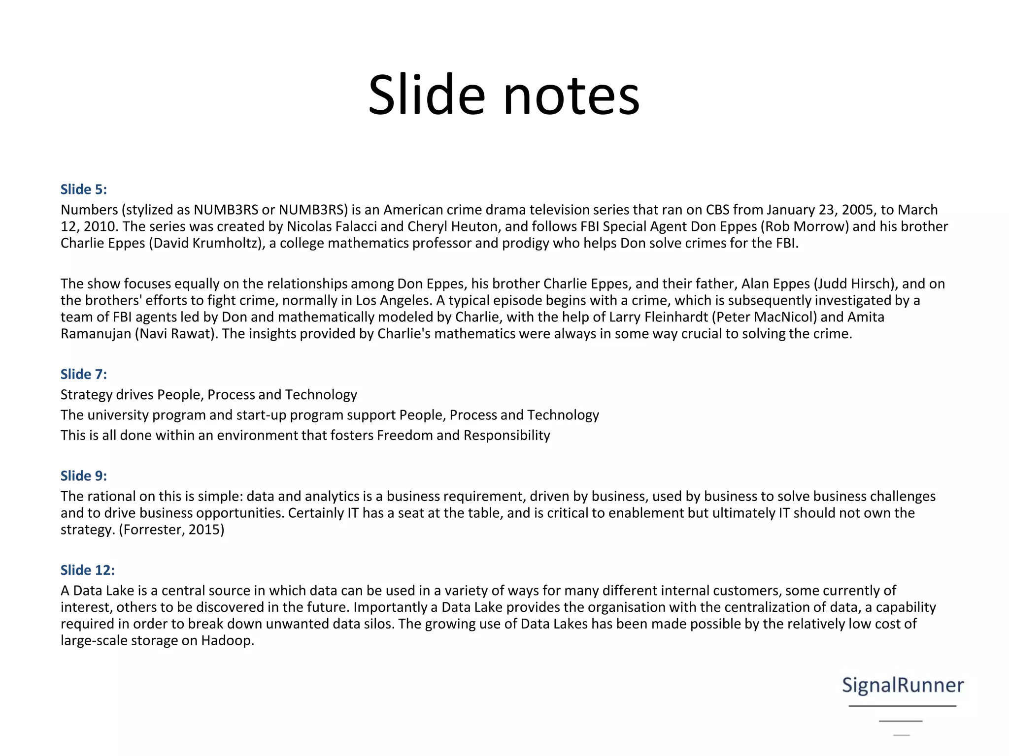 Slide notes
Slide 5:
Numbers (stylized as NUMB3RS or NUMB3RS) is an American crime drama television series that ran on CBS from January 23, 2005, to March
12, 2010. The series was created by Nicolas Falacci and Cheryl Heuton, and follows FBI Special Agent Don Eppes (Rob Morrow) and his brother
Charlie Eppes (David Krumholtz), a college mathematics professor and prodigy who helps Don solve crimes for the FBI.
The show focuses equally on the relationships among Don Eppes, his brother Charlie Eppes, and their father, Alan Eppes (Judd Hirsch), and on
the brothers' efforts to fight crime, normally in Los Angeles. A typical episode begins with a crime, which is subsequently investigated by a
team of FBI agents led by Don and mathematically modeled by Charlie, with the help of Larry Fleinhardt (Peter MacNicol) and Amita
Ramanujan (Navi Rawat). The insights provided by Charlie's mathematics were always in some way crucial to solving the crime.
Slide 7:
Strategy drives People, Process and Technology
The university program and start-up program support People, Process and Technology
This is all done within an environment that fosters Freedom and Responsibility
Slide 9:
The rational on this is simple: data and analytics is a business requirement, driven by business, used by business to solve business challenges
and to drive business opportunities. Certainly IT has a seat at the table, and is critical to enablement but ultimately IT should not own the
strategy. (Forrester, 2015)
Slide 12:
A Data Lake is a central source in which data can be used in a variety of ways for many different internal customers, some currently of
interest, others to be discovered in the future. Importantly a Data Lake provides the organisation with the centralization of data, a capability
required in order to break down unwanted data silos. The growing use of Data Lakes has been made possible by the relatively low cost of
large-scale storage on Hadoop.
 