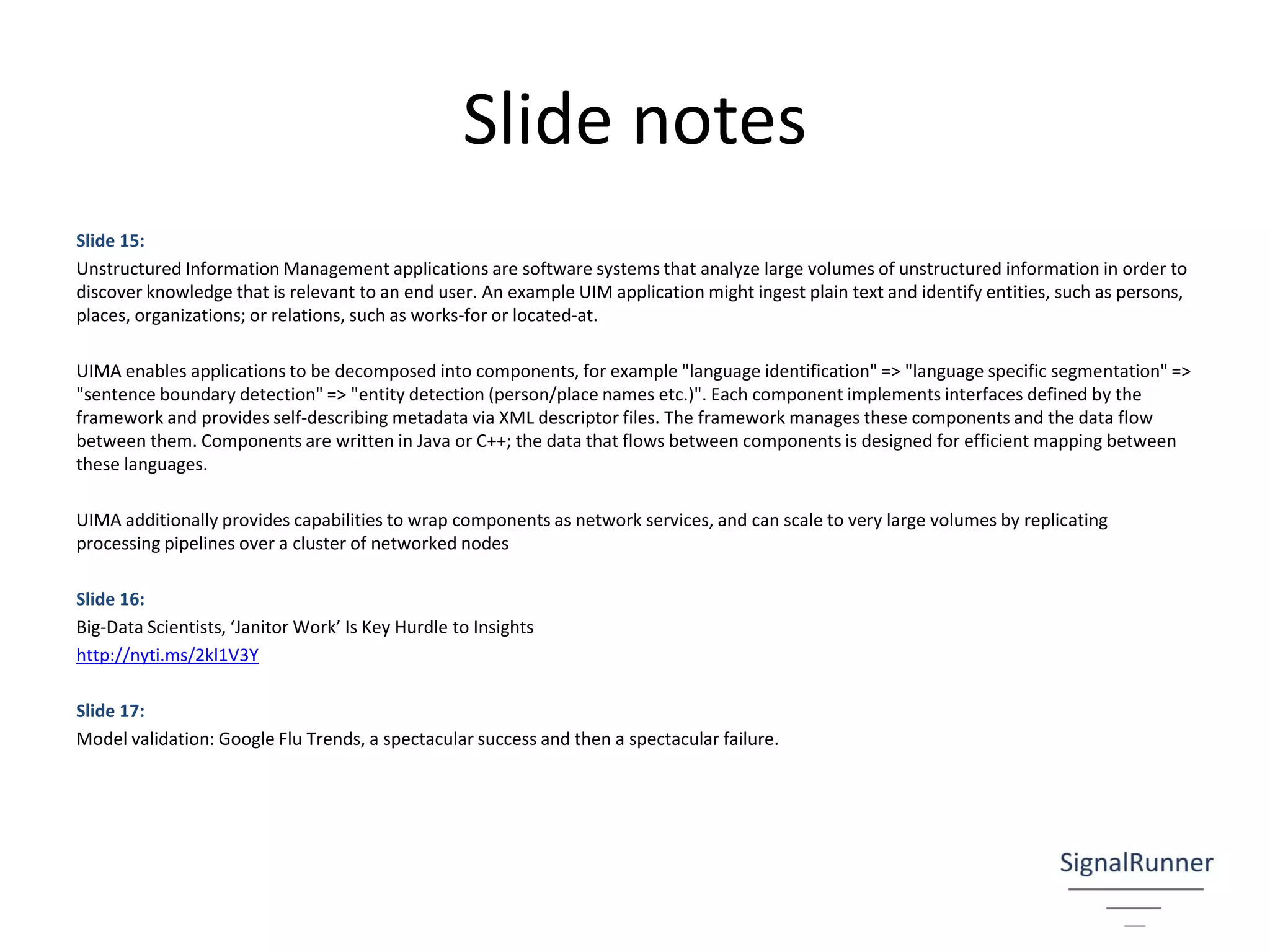 Slide notes
Slide 15:
Unstructured Information Management applications are software systems that analyze large volumes of unstructured information in order to
discover knowledge that is relevant to an end user. An example UIM application might ingest plain text and identify entities, such as persons,
places, organizations; or relations, such as works-for or located-at.
UIMA enables applications to be decomposed into components, for example "language identification" => "language specific segmentation" =>
"sentence boundary detection" => "entity detection (person/place names etc.)". Each component implements interfaces defined by the
framework and provides self-describing metadata via XML descriptor files. The framework manages these components and the data flow
between them. Components are written in Java or C++; the data that flows between components is designed for efficient mapping between
these languages.
UIMA additionally provides capabilities to wrap components as network services, and can scale to very large volumes by replicating
processing pipelines over a cluster of networked nodes
Slide 16:
Big-Data Scientists, ‘Janitor Work’ Is Key Hurdle to Insights
http://nyti.ms/2kl1V3Y
Slide 17:
Model validation: Google Flu Trends, a spectacular success and then a spectacular failure.
 