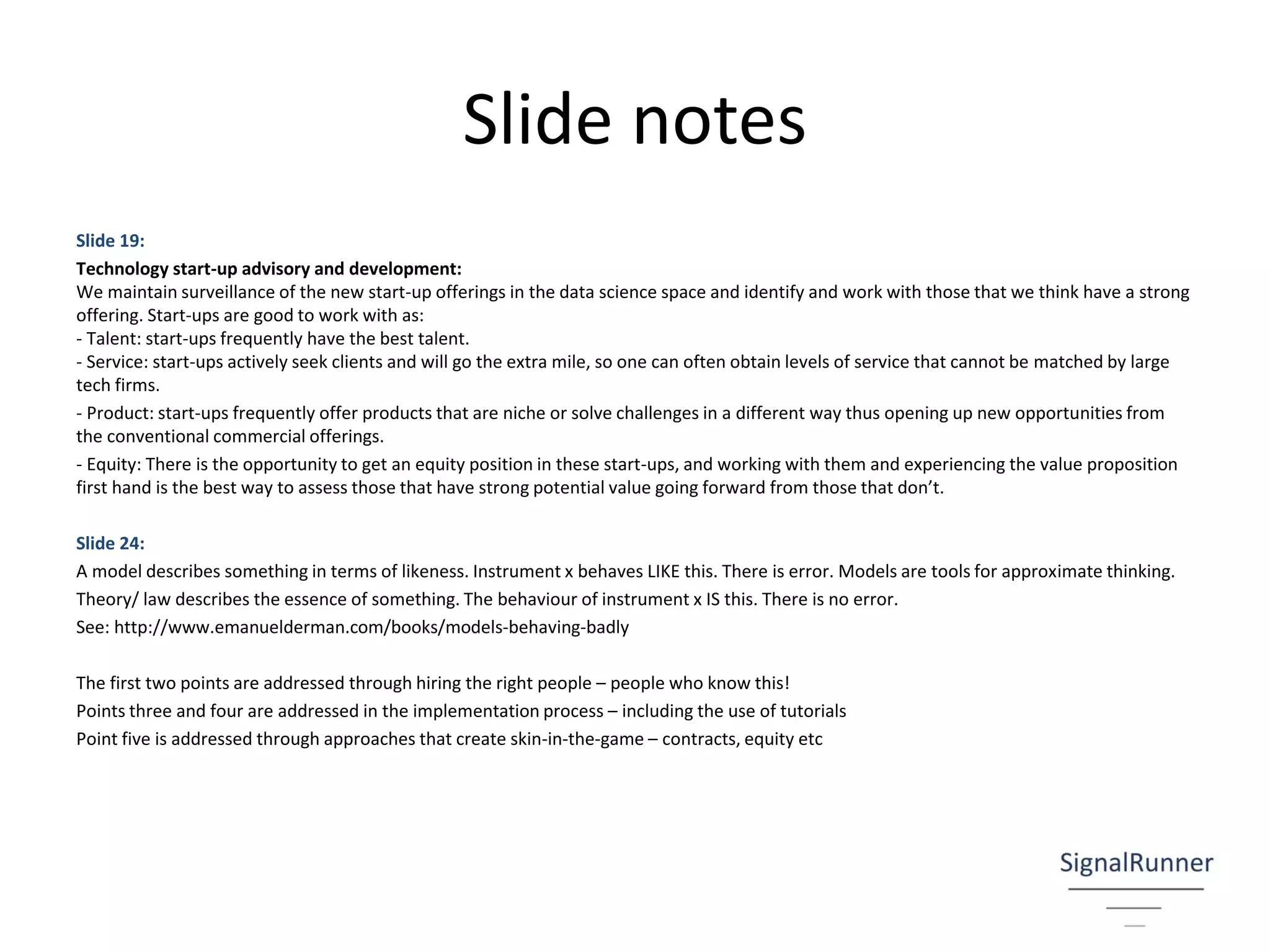 Slide notes
Slide 19:
Technology start-up advisory and development:
We maintain surveillance of the new start-up offerings in the data science space and identify and work with those that we think have a strong
offering. Start-ups are good to work with as:
- Talent: start-ups frequently have the best talent.
- Service: start-ups actively seek clients and will go the extra mile, so one can often obtain levels of service that cannot be matched by large
tech firms.
- Product: start-ups frequently offer products that are niche or solve challenges in a different way thus opening up new opportunities from
the conventional commercial offerings.
- Equity: There is the opportunity to get an equity position in these start-ups, and working with them and experiencing the value proposition
first hand is the best way to assess those that have strong potential value going forward from those that don’t.
Slide 24:
A model describes something in terms of likeness. Instrument x behaves LIKE this. There is error. Models are tools for approximate thinking.
Theory/ law describes the essence of something. The behaviour of instrument x IS this. There is no error.
See: http://www.emanuelderman.com/books/models-behaving-badly
The first two points are addressed through hiring the right people – people who know this!
Points three and four are addressed in the implementation process – including the use of tutorials
Point five is addressed through approaches that create skin-in-the-game – contracts, equity etc
 