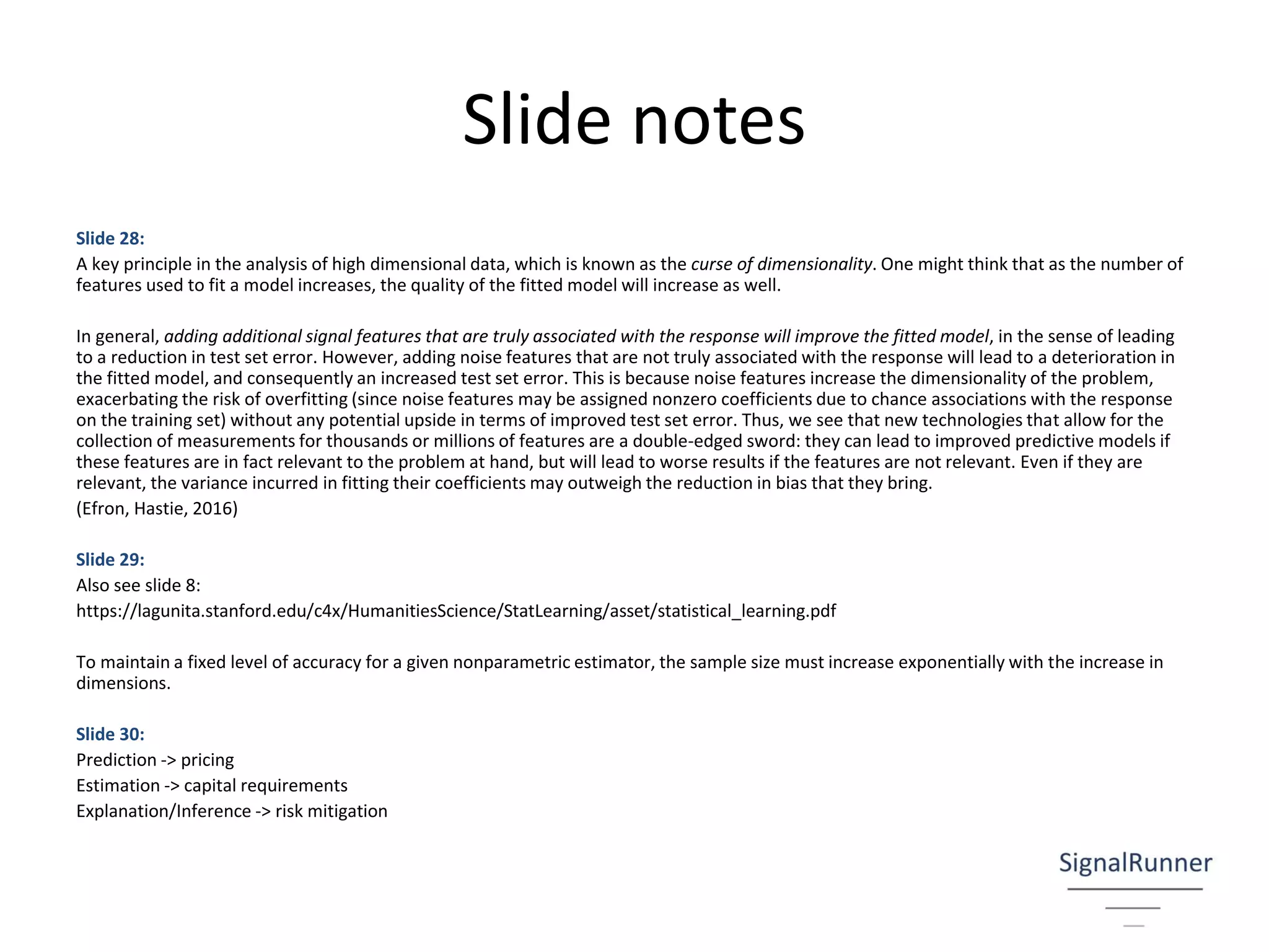 Slide notes
Slide 28:
A key principle in the analysis of high dimensional data, which is known as the curse of dimensionality. One might think that as the number of
features used to fit a model increases, the quality of the fitted model will increase as well.
In general, adding additional signal features that are truly associated with the response will improve the fitted model, in the sense of leading
to a reduction in test set error. However, adding noise features that are not truly associated with the response will lead to a deterioration in
the fitted model, and consequently an increased test set error. This is because noise features increase the dimensionality of the problem,
exacerbating the risk of overfitting (since noise features may be assigned nonzero coefficients due to chance associations with the response
on the training set) without any potential upside in terms of improved test set error. Thus, we see that new technologies that allow for the
collection of measurements for thousands or millions of features are a double-edged sword: they can lead to improved predictive models if
these features are in fact relevant to the problem at hand, but will lead to worse results if the features are not relevant. Even if they are
relevant, the variance incurred in fitting their coefficients may outweigh the reduction in bias that they bring.
(Efron, Hastie, 2016)
Slide 29:
Also see slide 8:
https://lagunita.stanford.edu/c4x/HumanitiesScience/StatLearning/asset/statistical_learning.pdf
To maintain a fixed level of accuracy for a given nonparametric estimator, the sample size must increase exponentially with the increase in
dimensions.
Slide 30:
Prediction -> pricing
Estimation -> capital requirements
Explanation/Inference -> risk mitigation
 