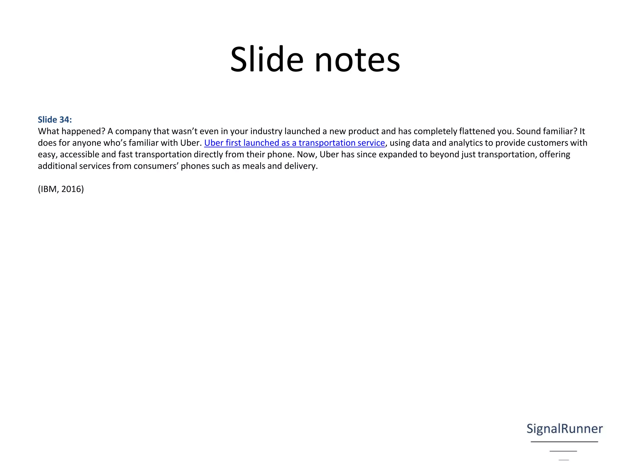 Slide notes
Slide 34:
What happened? A company that wasn’t even in your industry launched a new product and has completely flattened you. Sound familiar? It
does for anyone who’s familiar with Uber. Uber first launched as a transportation service, using data and analytics to provide customers with
easy, accessible and fast transportation directly from their phone. Now, Uber has since expanded to beyond just transportation, offering
additional services from consumers’ phones such as meals and delivery.
(IBM, 2016)
 