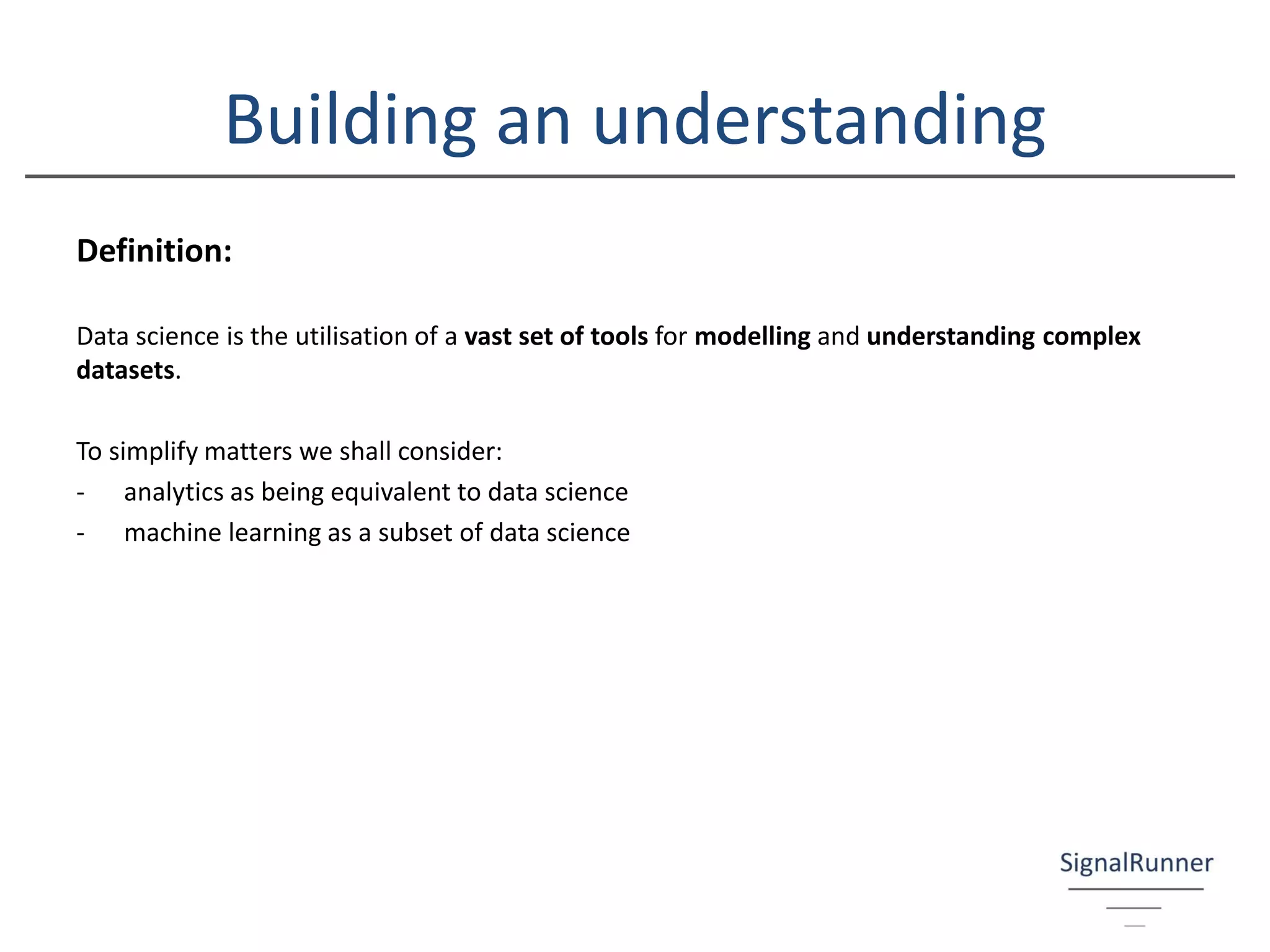 Building an understanding
Definition:
Data science is the utilisation of a vast set of tools for modelling and understanding complex
datasets.
To simplify matters we shall consider:
- analytics as being equivalent to data science
- machine learning as a subset of data science
 