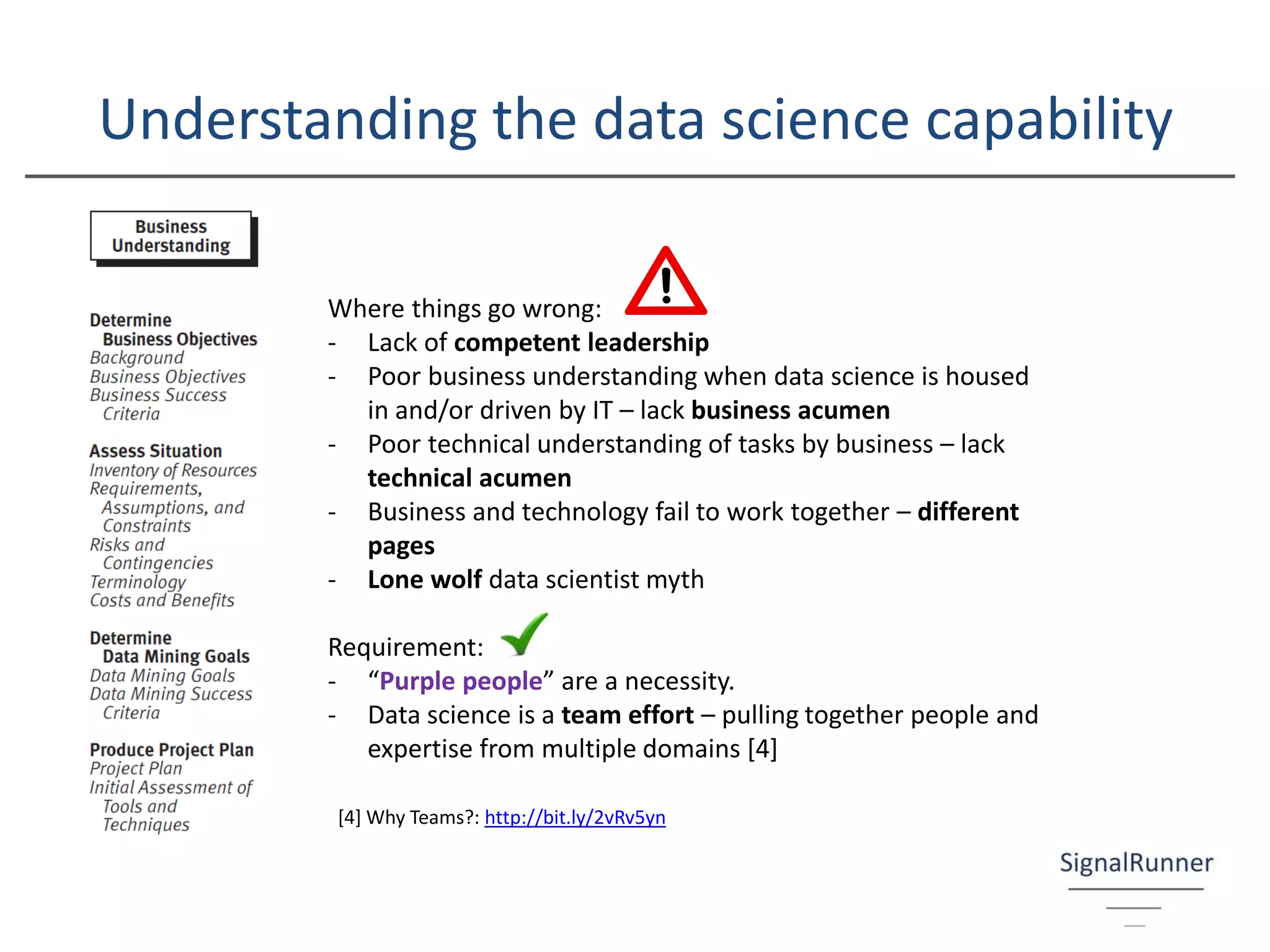Understanding the data science capability
Where things go wrong:
- Lack of competent leadership
- Poor business understanding when data science is housed
in and/or driven by IT – lack business acumen
- Poor technical understanding of tasks by business – lack
technical acumen
- Business and technology fail to work together – different
pages
- Lone wolf data scientist myth
Requirement:
- “Purple people” are a necessity.
- Data science is a team effort – pulling together people and
expertise from multiple domains [4]
[4] Why Teams?: http://bit.ly/2vRv5yn
 