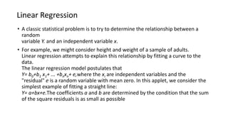 Linear Regression
• A classic statistical problem is to try to determine the relationship between a
random
variable Y. and an independent variable x.
• For example, we might consider height and weight of a sample of adults.
Linear regression attempts to explain this relationship by fitting a curve to the
data.
The linear regression model postulates that
Y= b0+b1 x1+ ... +bnxn+ e,where the xi are independent variables and the
"residual" e is a random variable with mean zero. In this applet, we consider the
simplest example of fitting a straight line:
Y= a+bx+e.The coefficients a and b are determined by the condition that the sum
of the square residuals is as small as possible
 