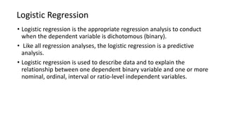 Logistic Regression
• Logistic regression is the appropriate regression analysis to conduct
when the dependent variable is dichotomous (binary).
• Like all regression analyses, the logistic regression is a predictive
analysis.
• Logistic regression is used to describe data and to explain the
relationship between one dependent binary variable and one or more
nominal, ordinal, interval or ratio-level independent variables.
 