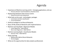 Agenda
• Importance of Machine Learning and AI – Emerging applications, end-use
• Pictures (Amazon recommendations, Driverless Cars)
• Relationship betweeen Data Science and AI .
• Overall structure and components
• What tools can be used – technologies, packages
• List of tools and their classification
• List of frameworks
• Artificial Intelligence and Neural Networks
• Basics Of ML,AI,Neural Networks with implementations
• Machine Learning Depth : Regression Models
• Linear Regression : Math Behind
• Non Linear Regression : Math Behind
• Machine Learning Depth : Classification Models
• Decision Trees : Math Behind
• Deep Learning
• Mathematics Behind Neural Networks
• Terminologies
• What are the opportunities for data analytics professionals
 