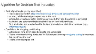 23
Algorithm for Decision Tree Induction
• Basic algorithm (a greedy algorithm)
• Tree is constructed in a top-down recursive divide-and-conquer manner
• At start, all the training examples are at the root
• Attributes are categorical (if continuous-valued, they are discretized in advance)
• Examples are partitioned recursively based on selected attributes
• Test attributes are selected on the basis of a heuristic or statistical measure (e.g.,
information gain)
• Conditions for stopping partitioning
• All samples for a given node belong to the same class
• There are no remaining attributes for further partitioning – majority voting is employed
for classifying the leaf
• There are no samples left
 