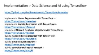 Implementation :- Data Science and AI using Tensroflow
https://github.com/shubhamsharmacs/TensorFlow-Examples
Implement a Linear Regression with TensorFlow :-
https://tinyurl.com/ybxrwbwz
Implement a Logistic Regression with TensorFlow :-
https://tinyurl.com/y7esozs4
Implement Nearest Neighbor algorithm with TensorFlow:-
https://tinyurl.com/y8jecc6k
Build a Random Forest classifier with TensorFlow:-
https://tinyurl.com/y8uwf5bm
Build a simple neural network :-
https://tinyurl.com/y7ppk2tf
Build a convolutional neural network :-
https://tinyurl.com/yckjzjkf
 