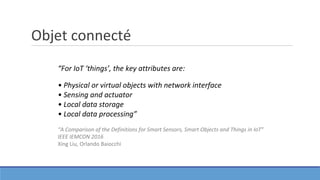 Objet connecté
“For IoT ‘things’, the key attributes are:
• Physical or virtual objects with network interface
• Sensing and actuator
• Local data storage
• Local data processing”
“A Comparison of the Definitions for Smart Sensors, Smart Objects and Things in IoT”
IEEE IEMCON 2016
Xing Liu, Orlando Baiocchi
 