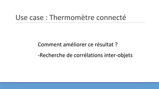 Use case : Thermomètre connecté
Comment améliorer ce résultat ?
-Recherche de corrélations inter-objets
 