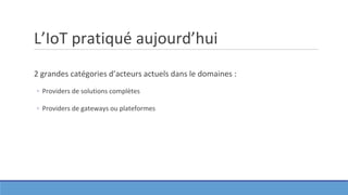 L’IoT pratiqué aujourd’hui
2 grandes catégories d’acteurs actuels dans le domaines :
◦ Providers de solutions complètes
◦ Providers de gateways ou plateformes
 