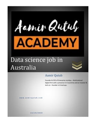 Data science job in
Australia
w w w . a a m i r q u t u b . c o m
1 2 / 1 9 / 2 0 2 0
Aamir Qutub
Founder & CEO of Enterprise monkey – Multinational
Digital firm with a presence in 4 countries and an investor &
tech co – founder in 8 startups.
 