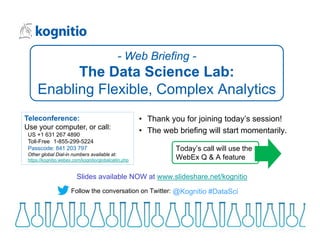 • Thank you for joining today’s session!
• The web briefing will start momentarily.
Slides available NOW at www.slideshare.net/kognitio
Teleconference:
Use your computer, or call:
US +1 631 267 4890
Toll-Free 1-855-299-5224
Passcode: 841 203 797
Other global Dial-in numbers available at:
https://kognitio.webex.com/kognitio/globalcallin.php
- Web Briefing -
The Data Science Lab:
Enabling Flexible, Complex Analytics
@Kognitio #DataSciFollow the conversation on Twitter:
Today’s call will use the
WebEx Q & A feature
 