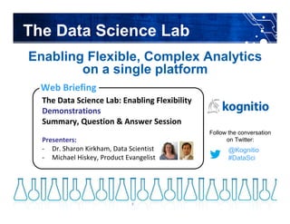 @Kognitio #DataSci@Kognitio #DataSci
Enabling Flexible, Complex Analytics
on a single platform
The Data Science Lab: Enabling Flexibility
Demonstrations
Summary, Question & Answer Session
Presenters: 
‐ Dr. Sharon Kirkham, Data Scientist
‐ Michael Hiskey, Product Evangelist
Web Briefing
The Data Science Lab
@Kognitio
#DataSci
Follow the conversation
on Twitter:
3
 